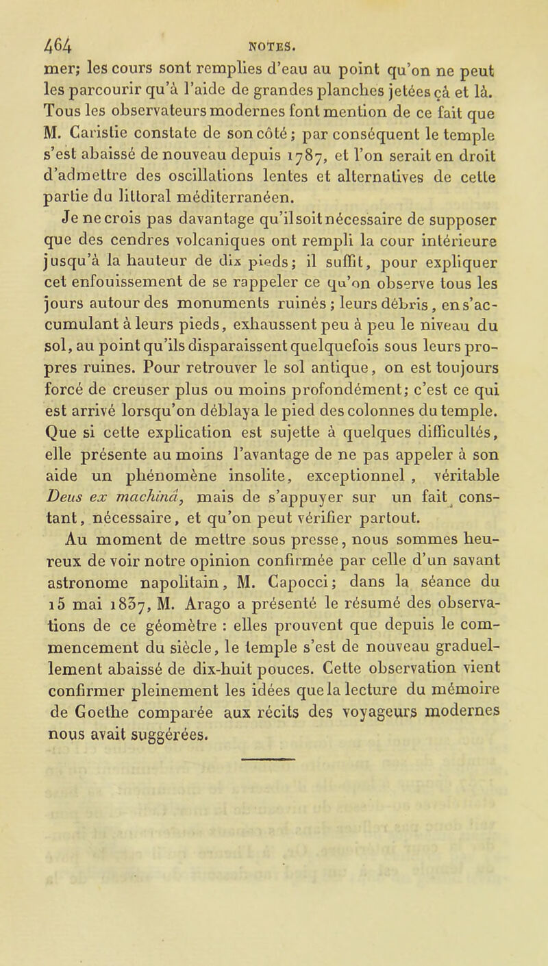 mer; les cours sont remplies d’eau au point qu’on ne peut les parcourir qu’a 1’aide de grandes planches jetdes c& et la. Tous les observateursmoderncs font mention de ce fait que M. Carislie constate de son cold; par consdquent le temple s’est abaissd de nouveau depuis 1787, et l’on serait en droit d’admettre des oscillations lentes et alternatives de cette parlie du littoral mdditerraneen. Jenecrois pas davantage qu’ilsoitndcessaire de supposer que des cendres volcaniques ont rempli la cour intdrieure jusqu’a la hauteur de dix pieds; il suffit, pour expliquer cet enfouissement de se rappeler ce qu’on observe tous les jours autourdes monuments ruines; leursdebris, ens’ac- cumulant a leurs pieds, exhaussent peu a peu le niveau du sol, au point qu’ils disparaissent quelquefois sous leurs pro- pres ruines. Pour retrouver le sol antique, on est toujours force de creuser plus ou moins profondement; c’est ce qui est arrive lorsqu’on deblaya le pied des colonnes du temple. Que si cette explication est sujette a quelques difficultes, elle presente au moins 1’avantage de ne pas appeler a son aide un plienomdne insolite, exceptionnel , veritable Deus ex machind, mais de s’appuyer sur un fait cons- tant, necessaire, et qu’on peut verifier partout. Au moment de mettre sous presse, nous sommes heu- reux de voir notre opinion confirmee par celle d’un savant astronome napolitain, M. Capocci; dans la sdance du i5 mai 1837, M. Arago a presente le resume des observa- tions de ce gdomdtre : elles prouvent que depuis le com- mencement du siecle, le temple s’est de nouveau graduel- lement abaissd de dix-huit pouces. Cette observation vient confirmer pleinement les idees que la lecture du mdmoire de Goethe comparde aux recits des voyageurs modernes nous avait suggerees.