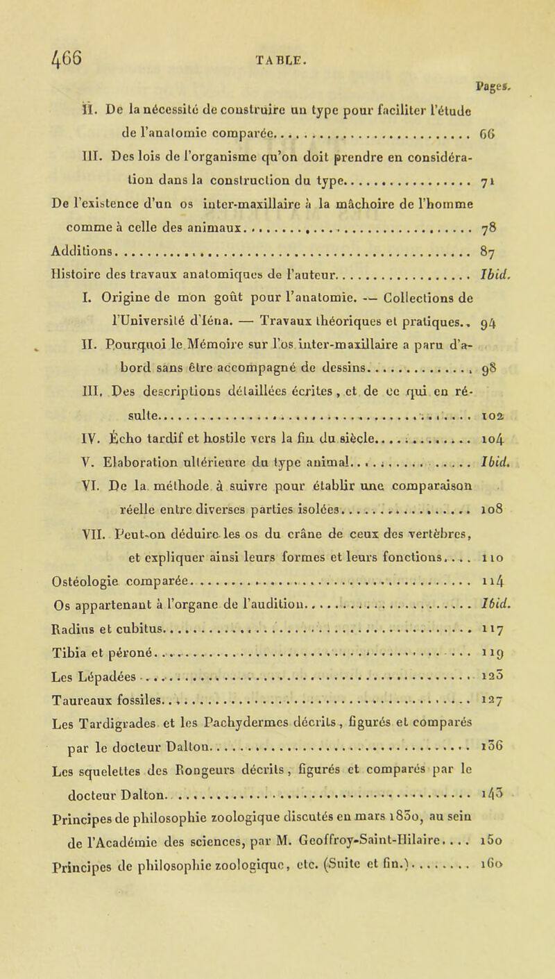 Pages. il. Dc la necessity deconslruirc ua type pour faciliter I’tRudc de l’analomic compardc 66 III. Des lois de l’organisme qu’on doit prendre en considera- tion dans la construction du type 71 De l’cxistence d’un os intei'-maxillairc a la m&choire de l’homme comme a celle des animaux 78 Additions 87 Histoire des travaux anatomiques de l’auteur Ibid. I. Origine de mon gout pour l’anatomie. — Collections de l’Universit6 d’lena. — Travaux theoriques et pratiques.. 94 II. Pourquoi le Mdmoire sur l’os inter-maxillaire a paru d’a- bord sans etre accompagne de dessins 98 III. Des descriptions deilaillees 6crites, et de ee qui en re- sulle . 102 IV. Echo tardif et hostile vers la fin du si&cle.. ; 104 V. Elaboration ult^rieure du type animal.. . . Ibid. VI. De la melhode a suivre pour etablir une comparaison reelle entrc diverscs parlies isoldes 108 VII. IJeut-on deduirc les os du crane de ceux des vert&bres, et expliquer ainsi leurs formes et leurs fonctions. ... 110 Osteologie comparee 114 Os appartenaut a I’organe de l’audilion Ibid. Radius et cubitus 117 Tibia et pth'one ... 1x9 Les Lepadees . *25 Taureaux fossiles 127 Les Tardigrades et les Pachydermcs decrits, Cgurds et compares par le docteur Dalton 106 Les squelettes des Rongeurs decrits, figures ct compares par le docteur Dalton. >43 Principes de philosophic zoologique discutes en mars 1800, au seiu de l’Acaddmie des sciences, par M. Geoffroy-Saint-Ililaire.. .. i5o Principes de philosophic zoologique, etc. (Suite et fin.) 160