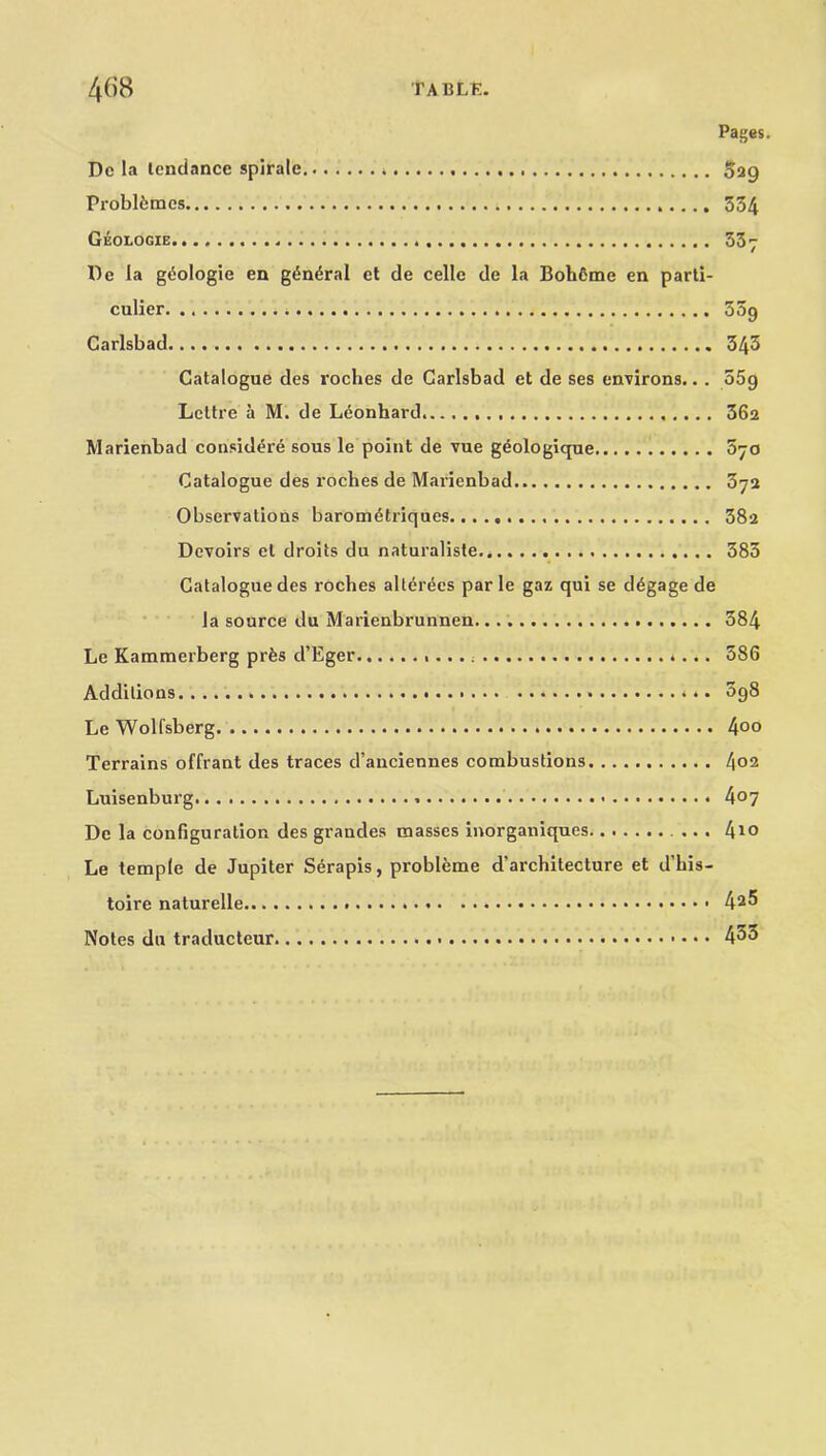 Pages. Dc la tendance splrale * Sag Problfcracs 554 Geologic 537 Dc la gdologie en g6n»5ral ct de celle de la Boh6me en parti- culier ,. 35g Carlsbad 343 Catalogue des roches de Carlsbad et de ses environs.. . 55g Lettre a M. de Leonhard 362 Marienbad considere sous le point de vue geologique 870 Catalogue des roches de Marienbad 37a Observations barometriques 382 Devoirs el droits du naturaliste 383 Catalogue des roches allerees par le gaz qui se d^gage de la source du Marienbrunnen. 384 Le Kammerberg prfes d’Eger *... 586 Additions * . . *.. 098 Le Wolfsberg 4°o Terrains offrant des traces d’anciennes combustions 4°2 Luisenburg . 4°7 De la configuration des grandes masses inorganiques 4*o Le temple de Jupiter Serapis, probleme d’architecture et d’his- toire naturelle.. 42^ Notes du traducteur 433
