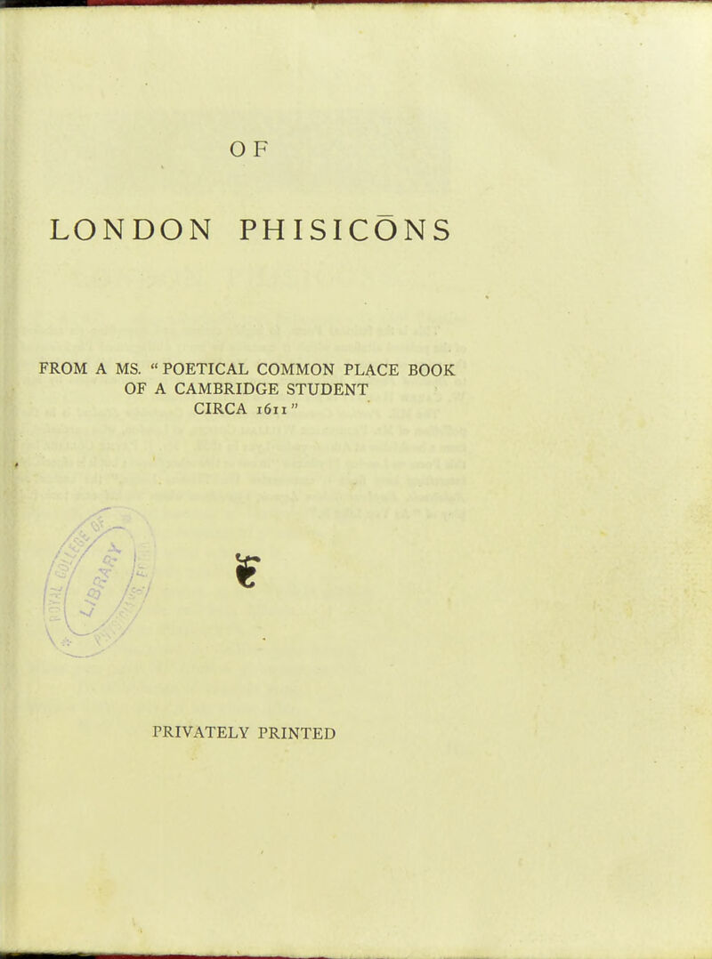 O F LONDON PHISICONS FROM A MS. « POETICAL COMMON PLACE BOOK OF A CAMBRIDGE STUDENT CIRCA 1611 if PRIVATELY PRINTED