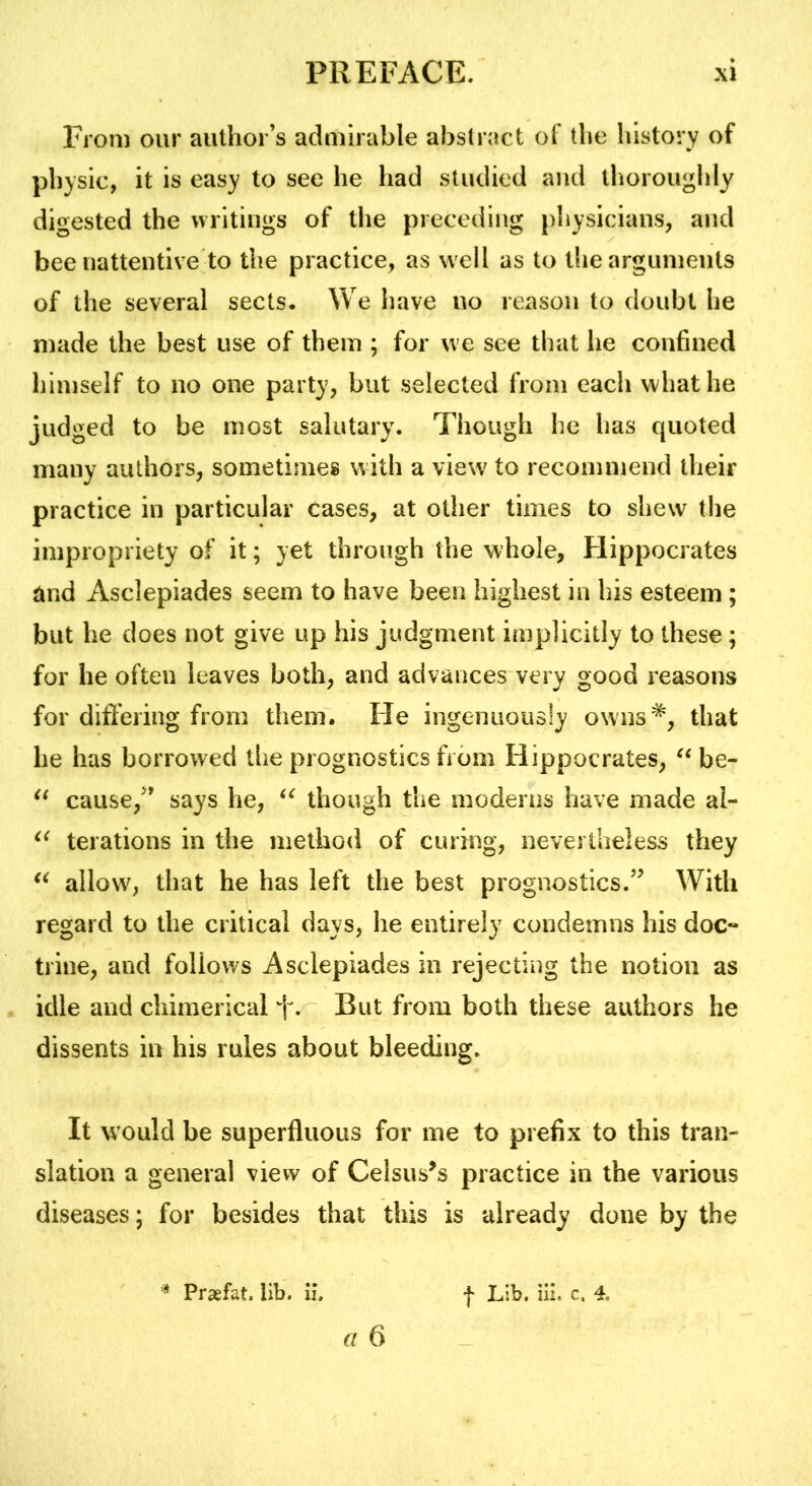 From our author’s admirable abstract of the history of physic, it is easy to see he had studied and thoroughly digested the writings of the preceding physicians, and bee nattentive to the practice, as well as to the arguments of the several sects. We have no reason to doubt he made the best use of them ; for we see that he confined himself to no one party, but selected from each what he judged to be most salutary. Though he has quoted many authors, sometimes with a view to recommend their practice in particular cases, at other times to shew the impropriety of it; yet through the whole, Hippocrates and Asclepiades seem to have been highest in his esteem ; but he does not give up his judgment implicitly to these; for he often leaves both, and advances very good reasons for dift’ering from them. He ingenuously owns*, that he has borrowed the prognostics from Hippocrates, be- cause,’’ says he, though the moderns have made al- terations in the method of curing, nevertheless they allow, that he has left the best prognostics.” With regard to the critical days, he entirely condemns his doc- trine, and follows Asclepiades in rejecting the notion as idle and chimerical f. But from both these authors he dissents in his rules about bleeding. It would be superfluous for me to prefix to this tran- slation a general view of Celsus^s practice in the various diseases; for besides that this is already done by the