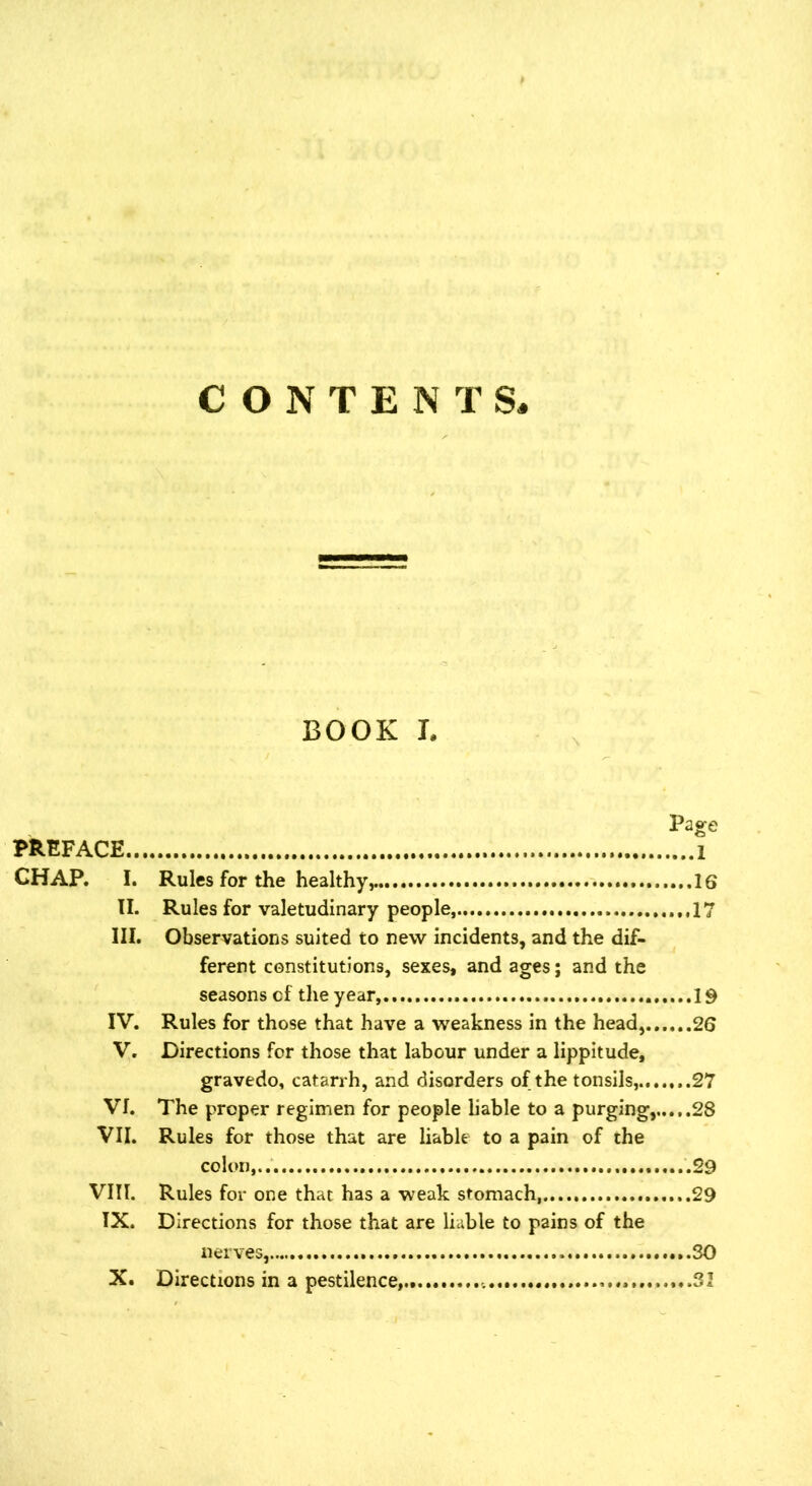 BOOK I. Page PREFACE 1 CHAP. I. Rules for the healthy 16 II. Rules for valetudinary people, 17 III. Observations suited to new incidents, and the dif- ferent constitutions, sexes, and ages; and the seasons cf the year, 19 IV. Rules for those that have a weakness in the head, 26 V. Directions for those that labour under a lippitude, gravedo, catarrh, and disorders of the tonsils,.......27 Vf. The proper regimen for people liable to a purging,,..,.28 VII. Rules for those that are liable to a pain of the colon,.. ..........29 VIII. Rules for one that has a weak stomach .......29 IX. Directions for those that are liable to pains of the nerves, SO