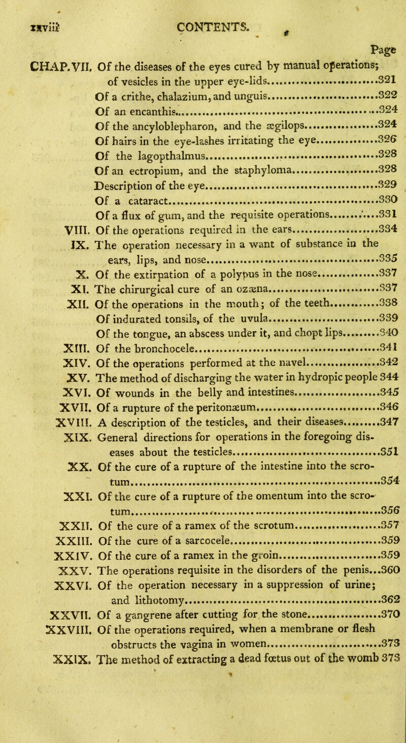 CHAP.VIL VIII. IX. X. XI. XII. XIII. XIV. XV. XVI. XVII. XVIII. XIX. XX. XXL XXII. XXIII. XXIV. XXV. XXVI. XXVII. XXVIII. XXIX. Page Of the diseases of the eyes cured hy manual operations; of vesicles in the upper eye-lids 321 Of a crithe, chalazium, and unguis 322 Of an encanthis ^24 Of the ancyloblepharon, and the zegilops 324 Of hairs in the eye-lashes irritating the eye S26 Of the lagopthalmus .........328 Of an ectropium, and the staphyloma 328 Description of the eye... ,.329 Of a cataract 330 Of a dux of gum, and the requisite operations V...S31 Of the operations required in the ears 334 The operation necessary in a want of substance in the ears, lips, and nose 335 Of the extirpation of a polypus in the nose 337 The chirurgical cure of an ozaena 337 Of the operations in the mouth; of the teeth 338 Of indurated tonsils, of the uvula 339 Of the tongue, an abscess under it, and chopt lips 340 Of the bronchocele... 341 Of the operations performed at the navel 342 The method of discharging the water in hydropic people 344 Of wounds in the belly and intestines ...345 Of a rupture of the peritonaeum 346 A description of the testicles, and their diseases 347 General directions for operations in the foregoing dis- eases about the testicles 351 Of the cure of a rupture of the intestine into the scro- tum 354 Of the cure of a rupture of the omentum into the scro- tum ........356 Of the cure of a ramex of the scrotum 357 Of the cure of a sarcocele 359 Of the cure of a ramex in the groin 359 The operations requisite in the disorders of the penis...360 Of the operation necessary in a suppression of urine; and lithotomy 362 Of a gangrene after cutting for the stone.... 370 Of the operations required, when a membrane or flesh obstructs the vagina in women 373 The method of extracting a dead foetus out of the womb 373