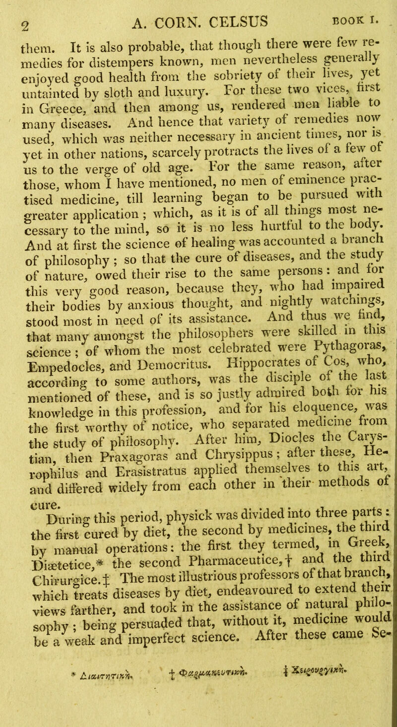 them. It is also probable, that though there were few re- medies for distempers known, men nevertheless ^nerahy enjoyed good health from the sobriety of their lives, y&t untainted by sloth and luxury. For these two vices, first in Greece, and then among us, rendered men hable to many diseases. And hence that variety of remedies now used, which was neither necessary in ancient times, nor is yet in other nations, scarcely protracts the lives ol a tew ot us to the verge of old age. For the same reason, a.ter those, whom I have mentioned, no men of eminence prac- tised medicine, till learning began to be pursued with greater application ; which, as it is of all things cessary to the mind, so it is no less hurtful to the bod}^ And at first the science of healing was accounted a branch of philosophy; so that the cure of diseases, and the study of nature, owed their rise to the same persons: and for this very good reason, because they, who had impaired their bodies by anxious thought, and nightly watchings, stood most in need of its assistance. And thus we hnd, that many amongst the philosophers were skilled in tiis science; of whom the most celebrated were Pythagor^, Empedocles, and Democritus. Hippocrates of Cos^ who, according to some authors, was the disciple of the last mentioned of these, and is so justly admired both tor his knowledge in this profession, and for his eloquence, was the first worthy of notice, who separated medicine from the study of philosophy. After him, Diocles the Ca^'s- tian, then Praxagoras and Chrysippus; after these, He- rophilus and Erasistratus applied themselves to this art, and differed widely from each other m their methods ot During this period, physick was divided into three parts: the first cured by diet, the second by medicines, the third by manual operations: the first they termed, m Greek, Dimtetice,* the second Pharmaceutice, f and the third Chirur<5^ice ± The most illustrious professors of that branch, which treats diseases by diet, endeavoured to extend their views farther, and took in the assistance of natural philo- sophy ; being persuaded that, without it, naedicme would be a weak and imperfect science. After these came ^.e- * AiatrnTiKn*