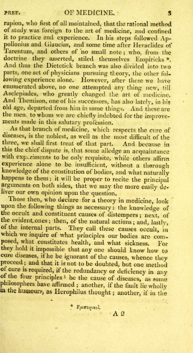 rapioii, wlio first of all maintained, that the rational metliod of study was foreign to the art of medicine, and confined it to practice and experience. In his steps followed Ap- pollonius and Glaucias, and some time after Heraclidcs of Tarentum, and others of no small note ; who, from the doctrine they asserted, stiled themselves Empiricks And thus the Dietetick branch was also divided into two parts, one set of physicians pursuing theory, the other fol- lowing experience alone. Ilowever, after these we have enumerated above, no one attempted any thing new, fill Asclepiades, who greatly changed the art of medicine. And Themison, one of his successors, has also lately, in his old age, departed from him in some things. And these are the men to whom we are chiefly indebted for the improve- ments made in this salutary profession. As that branch of medicine, w Inch respects the cure of diseases, is the noblest, as well as the most difficult of the three, we shall first treat of that part. And because in this the chief dispute is, that some alledge an acquaintance with experiments to be only requisite, while others affirm experience alone to be insufficient, without a thorough knowledge of the constitution of bodies, and what naturally happens to them; it will be proper to recite the principal arguments on both sides, that we may the more easily de- liver our own opinion upon the question. Those then, who declare for a theory in medicine, look upon the following things as necessary: the knowledge of the occult and constituent causes of distempers ; next, of the evidenEones; then, of the natural actions; and, lastly, of the internal parts. Tliey^ call these causes occult, la Mffiich we inquire of what principles our bodies are com- posed, what constitutes health, and what sickness. For they hold it impossible that any one should know how to cure diseases, if he be ignorant of the causes, w hence they proceed; and that it is not to be doubted, but one method of cure is required, if the redundancy or deficiency in any of the four principles 3 be the cause of diseases, as some philosophers have affirmed ; another, if the fault lie wholly la the humourS; as Herophilus thought; another, if in the ^ Eu^rsi^iHQf,