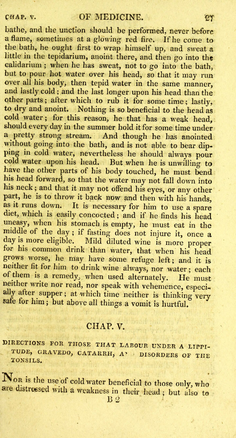 bathe, and the unction should be performed, never before aflame, sometimes at a glowing red fire. If he come to the bath, he ought first to wrap himself up, and sweat a little in the tepidarium, anoint there, and then go into th$ calidarium ; when he has sweat, not to go into the bath, but to pour hot water over his head, so that it may run over all his body, then tepid water in the saitie manner, and lastly cold; and the last longer upon his head than the other parts; after which to rub it for some time; lastly, to dry and anoint. Nothing is so beneficial to the head as cold water; for this reason, he that has a weak head, should every day in the summer hold it for some time under a ^ pretty strong stream. And though he has anointed without going into the bath, and is not able to bear dip- ping in cold water, nevertheless he should alw^ays pour cold water upon his head. But when he is unwilling to have the other parts of his body touched, he must bend his head forward, so that the water may not fall down into his neck; and that it may not offend his eyes, or any other part, he is to throw it back now and then with his hands, as it runs down. It is necessary for him to use a spare diet, which is easily concocted; and if he finds his head uneasy, when his stomach is empty, he must eat in the middle of the day; if fasting does not injure it, once a day is^ more eligible. Mild diluted wine is more proper for his common drink than water, that when his head grows worse, he may have some refuge left; and it is neither fit for him to drink wine always, nor water; each of them is a remedy, when used alternately. He must nmther write nor read, nor speak with vehemence, especi-* ally after supper; at which time neither is thinking veiy safe for him; but above all things a vomit is hurtful. CHAP. V. DIRECTIONS FOR THOSE THAT LABOUR UNDER A LIPPI- TUDE, gravedo, CATARRH, A> DISORDERS OF THE TONSILS. Nor is the use of cold water beneficial to those only, who are distressed with a weakness in their iiead; but also to