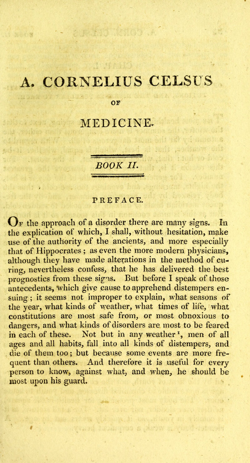 A. CORNELIUS CELSUS OF MEDICINE. BOOK II. PREFACE. Op tlie approach of a disorder there are many signs. In the explication of which, I shall, without hesitation, make use of the authority of the ancients, and more especially that of Hippocrates ; as even the more modern phj^sicians, although they have made alterations in the method of cu- ring, nevertheless confess, that he has delivered the best prognostics from these signs. But before I speak of those antecedents, which give cause to apprehend distempers en- suing ; it seems not improper to explain, what seasons of the year, what kinds of weather, what times of life, what constitutions are most safe from, or most obnoxious to dangers, and what kinds of disorders are most to be feared in each of these. Not but in any weather % men of all ages and all habits, fall into all kinds of distempers, and die of them too; but because some events are more fre- quent than others. And therefore it is useful for every person to know, against what, and when, he should be most upon his guard.