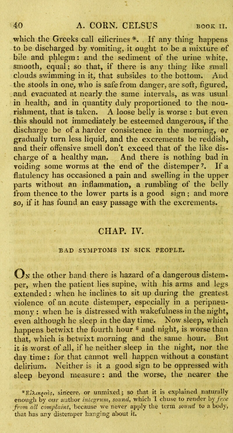 which the Greeks call eilicrines . If any thing happens to be discharged by vomiting, it ought to be a mixture of bile and phlegm: and the sediment of the urine white, smooth, equal; so that, if there is any thing like small clouds swimming in it, that subsides to the bottom. And the stools in one, who is safe from danger, are soft, figured, and evacuated at nearly the same intervals, as was usual in health, and in quantity duly proportioned to the nou- rishment, that is taken. A loose belly i& worse : but even this should not immediately be esteemed dangerous, if the discharge be of a harder consistence in the morning, or gradually turn less liquid, and the excrements be reddish, and their offensive smell don’t exceed that of the like dis- charge of a healthy man. And there is nothing bad in voiding some worms at the end of the distemper If a flatulency has occasioned a pain and swelling in the upper parts without an inflammation, a rumbling of the belly from thence to the lower parts is a good sign; and more so, if it has found an easy passage with the excrements. CHAR IV. BAD SYMPTOMS IN SICK PEOPLE. On the other hand there is hazard of a dangerous distem- per, when the patient lies supine, with his arms and legs extended: when he inclines to sit up during the greatest violence of an acute distemper, especially in a peripneii- mony : when he is distressed with wakefulness in the night, even although he sleep in the day time. Now sleep, which happens betwixt the fourth hour s and night, is worse than that, which is betwixt morning and the same hour. But it is worst of all, if he neither sleep in the night, nor the day time: for that cannot well happen without a constant delirium. Neither is it a good sign to be oppressed with sleep beyond measure: and the worse, the nearer the sincere, or unmixed; so that it is explained naturally enough by our author integrum, sound, which I chuse to render hy free from all complaint, because we never apply the term sound to a body, that has any distemper hanging about it, '