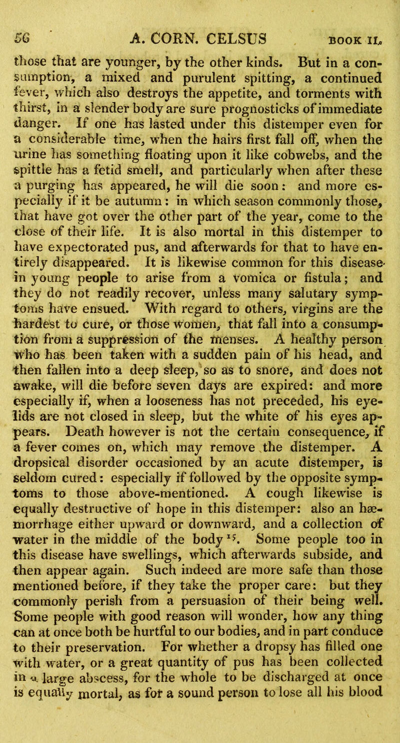 those that are younger, by the other kinds. But in a con- sumption, a mixed and purulent spitting, a continued fever, which also destroys the appetite, and torments with thirst, in a slender body are sure prognosticks of immediate danger. If one has lasted under this distemper even for a considerable time, when the hairs first fall off, when the urine has something floating upon it like cobwebs, and the spittle has a fetid smell, and particularly when after these a purging has appeared, he will die soon: and more es- pecially if it be autumn : in which season commonly those, that have got over the other part of the year, come to the close of their life. It is also mortal in this distemper to have expectorated pus, and afterwards for that to have en- tirely disappeared. It is likewise common for this disease- in young people to arise from a vomica or fistula; and they do not readily recover, unless many salutary symp- toms have ensued. With regard to others, virgins are the hardest to cure, or those Women, that fall into a consump- tion from a suppression of the menses. A healthy person who has been taken with a sudden pain of his head, and then fallen into a deep sleep, so as to snore, and does not awake, will die before seven days are expired: and more especially if, when a looseness has not preceded, his eye- lids are not closed in sleep, but the white of his eyes ap- pears. Death however is not the certain consequence, if a fever comes on, which may remove the distemper. A dropsical disorder occasioned by an acute distemper, is seldom cured: especially if followed by the opposite symp- toms to those above-mentioned. A cough likewise is equally destructive of hope in this distemper: also an hae- morrhage either upward or downward, and a collection of water in the middle of the body Some people too in this disease have swellings, which afterwards subside, and then appear again. Such indeed are more safe than those mentioned before, if they take the proper care: but they commonly perish from a persuasion of their being well. Some people with good reason will wonder, how any thing can at once both be hurtful to our bodies, and in part conduce to their preservation. For whether a dropsy has filled one with water, or a great quantity of pus has been collected in 'j. large abs^cess, for the whole to be discharged at once is equaUy mortal, as fot a sound person to lose all his blood