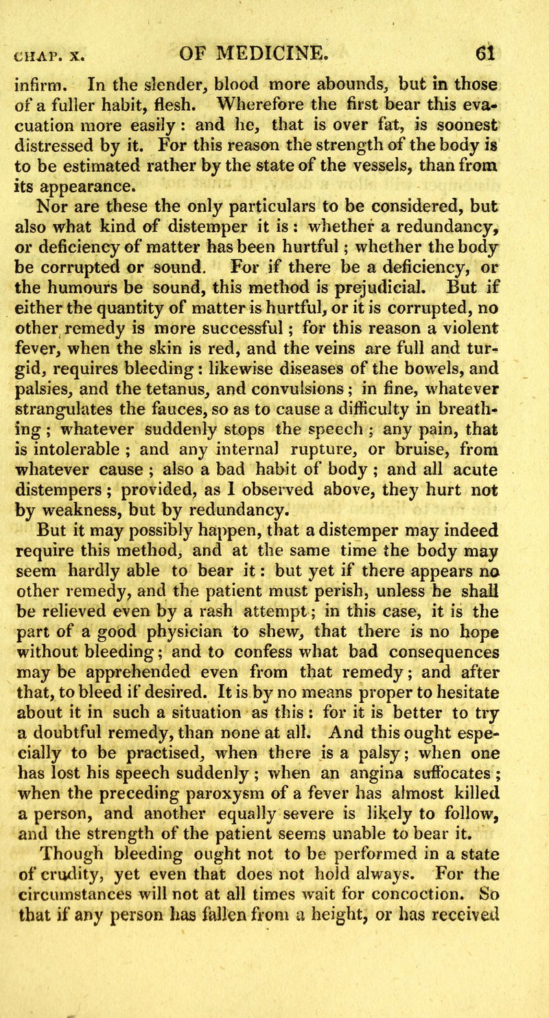 infirm. In the slender, blood more abounds, but in those of a fuller habit, flesh. Wherefore the first bear this eva- cuation more easily: and he, that is over fat, is soonest distressed by it. For this reason the strength of the body is to be estimated rather by the state of the vessels, than from its appearance. Nor are these the only particulars to be considered, but also what kind of distemper it is : whether a redundancy, or deficiency of matter has been hurtful; whether the body be corrupted or sound. For if there be a deficiency, or the humours be sound, this method is prejudicial. But if either the quantity of matter is hurtful, or it is corrupted, no other remedy is more successful; for this reason a violent fever, when the skin is red, and the veins are full and tur- gid, requires bleeding: likewise diseases of the bowels, and palsies, and the tetanus, and convulsions; in fine, whatever strangulates the fauces, so as to cause a difficulty in breath- ing ; whatever suddenly stops the speech ; any pain, that is intolerable ; and any internal rupture, or bruise, from whatever cause ; also a bad habit of body ; and all acute distempers; provided, as 1 obseiwed above, they hurt not by weakness, but by redundancy. But it may possibly happen, that a distemper may indeed require this method, and at the same time the body may seem hardly able to bear it: but yet if there appears no other remedy, and the patient must perish, unless he shall be relieved even by a rash attempt; in this case, it is the part of a good physician to shew, that there is no hope without bleeding; and to confess what bad consequences may be apprehended even from that remedy; and after that, to bleed if desired. It is by no means proper to hesitate about it in such a situation as this: for it is better to try a doubtful remedy, than none at all. And this ought espe- cially to be practised, when there is a palsy; when one has lost his speech suddenly ; when an angina suffocates ; when the preceding paroxysm of a fever has almost killed a person, and another equally severe is likely to follow, and the strength of the patient seems unable to bear it. Though bleeding ought not to be performed in a state of crudity, yet even that does not hold always. For the circumstances will not at all times wait for concoction. So that if any person has fallen from a height, or has received