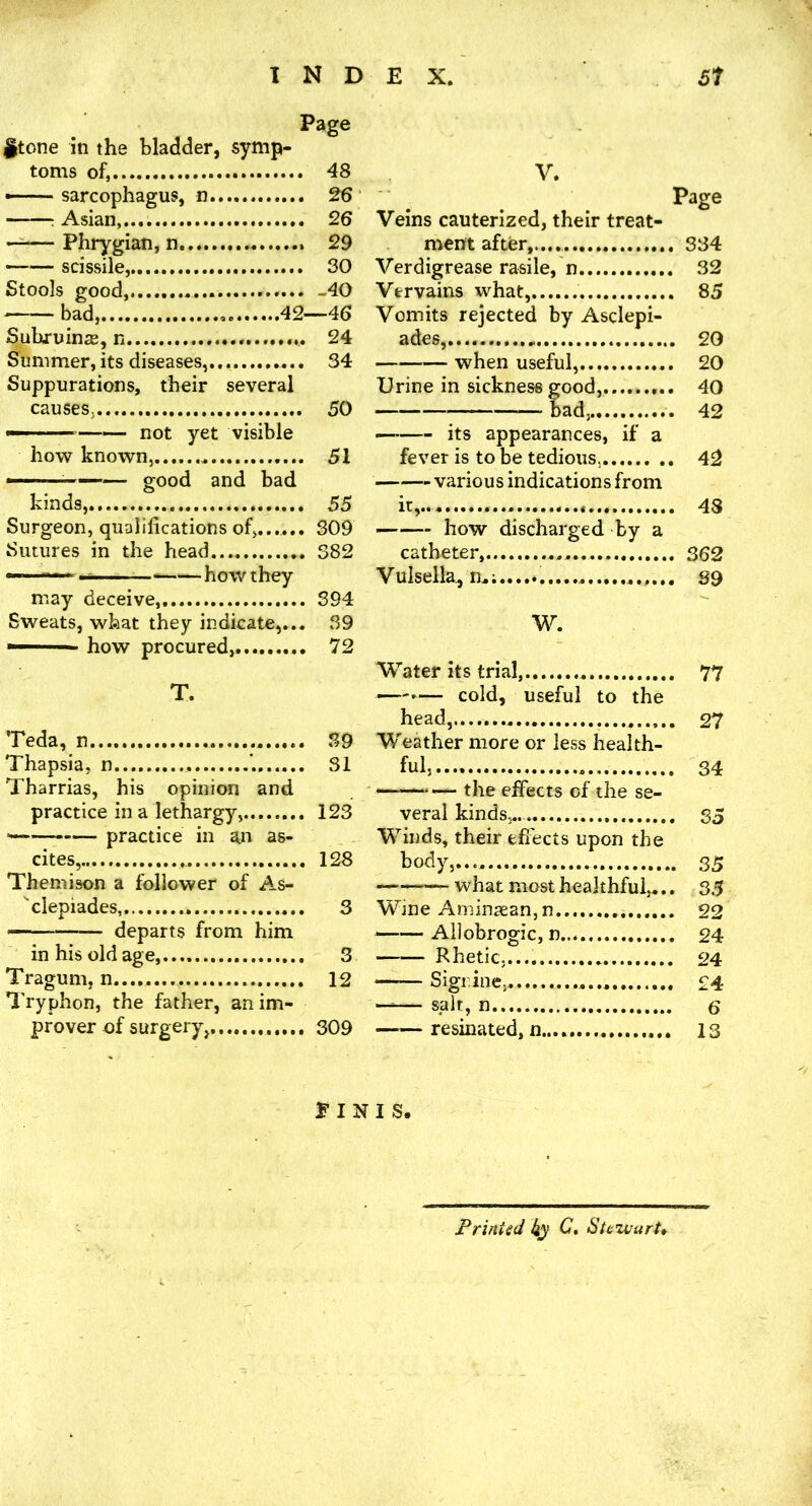 it one in the bladder, symp- toms of, 48 - sarcophagus, n 26 : Asian, 26 —^— Phrygian, n 29 —— scissile,.... 30 Stools good, -40 bad, 42—46 Subruinas, n 24 Summer, its diseases, 34 Suppurations, their several causes, 50 -—— not yet visible how known, 51 — good and bad kinds, 55 Surgeon, qualifications of,,..... 309 Sutures in the head 382 —— — how they may deceive, 394 Sweats, what they indicate,... 39 how procured, 72 T. Teda, n 39 Thapsia, n 31 Tharrias, his opinion and practice in a lethargy, 123 practice in an as- cites, 128 Themison a follower of As- clepiades, — departs from him in his old age, Tragum, n. Tryphon, the father, an im- prover of surgery,, V. Page Veins cauterized, their treat- ment after,.... 334 Verdigrease rasile, n 32 Vervains what, 85 Vomits rejected by Asclepi- ades, 20 when useful,,.... 20 Urine in sickness good, 40 bad, 42 — its appearances, if a fever is to be tedious, 42 various indications from it,.. 48 —— how discharged by a catheter, 362 Vulsella, 89 W. Water its trial, 77 —-— cold, useful to the head, 27 Weather more or less health- ful,.... 34 —'—the effects of the se- veral kinds,.. 35 Winds, their efi'ects upon the body, 35 what most healthful,... 35 Wine Aniinsean,n 22 —— Allobrogic, n 24 Rhetic,.... 24 — Sigr.ine, £4 --— salt, n e ——resinated, n........ 13 3 3 12 309 E I N I S. Printed ky Ste’wurU