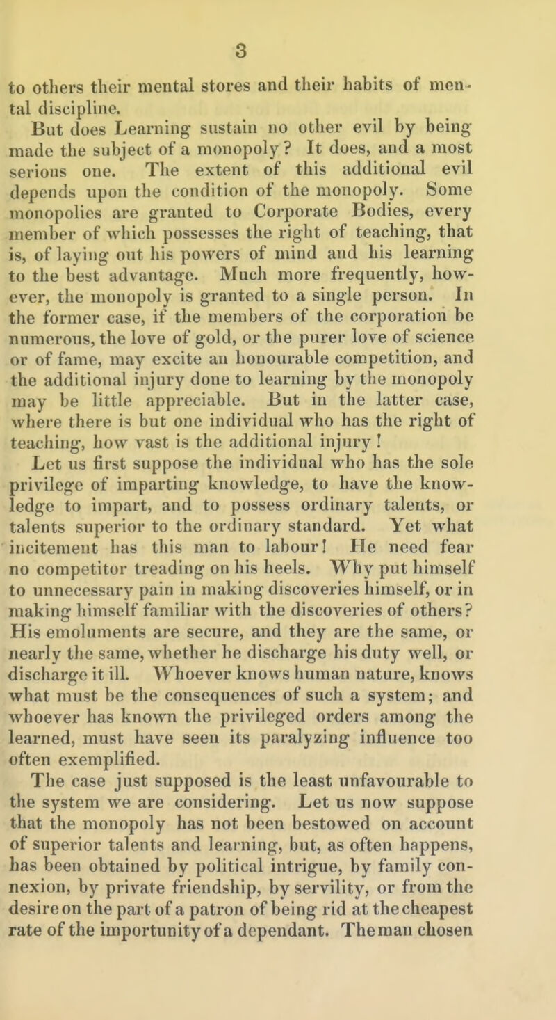 to others their mental stores and their habits of men- tal discipline. But does Learning sustain no other evil by being made the subject of a monopoly ? It does, and a most serious one. The extent of this additional evil depends npon the condition of the monopoly. Some monopolies are granted to Corporate Bodies, every member of which possesses the right of teaching, that is, of laying out his powers of mind and his learning to the best advantage. Much more frequently, how- ever, the monopoly is granted to a single person. In the former case, if the members of the corporation be numerous, the love of gold, or the purer love of science or of fame, may excite an honourable competition, and the additional injury done to learning by the monopoly may be little appreciable. But in the latter case, where there is but one individual who has the right of teaching, how vast is the additional injury I Let us first suppose the individual who has the sole privilege of imparting knowledge, to have the know- ledge to impart, and to possess ordinary talents, or talents superior to the ordinary standard. Yet what iiicitement has this man to labour I He need fear no competitor treading on his heels. Why put himself to unnecessary pain in making discoveries himself, or in making himself familiar with the discoveries of others? His emoluments are secure, and they are the same, or nearly the same, whether he discharge his duty well, or discharge it ill. Whoever knows human nature, knows what must be the consequences of such a system; and whoever has known the privileged orders among the learned, must have seen its paralyzing influence too often exemplified. The case just supposed is the least unfavourable to the system we are considering. Let us now suppose that the monopoly has not been bestowed on account of superior talents and learning, but, as often happens, has been obtained by political intrigue, by family con- nexion, by private friendship, by servility, or from the desire on the part of a patron of being rid at the cheapest rate of the importunity of a dependant. The man chosen