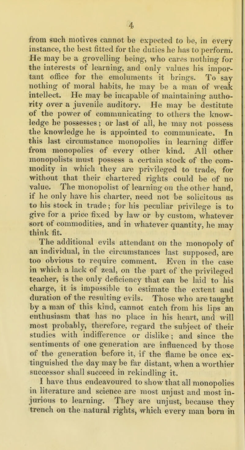 from such motives cannot be expected to be, in every instance, the best fitted for the duties he has to perform. He may be a grovelling being, who cares nothing for the interests of learning, and only values his impor- tant office for the emoluments it brings. To say nothing of moral habits, he may be a man of weak intellect. He may be incapable of maintaining autho- rity over a juvenile auditory. He may be destitute of the power of communicating to others the know- ledge he possesses; or last of all, he may not possess the knowledge he is appointed to communicate. In this last circumstance monopolies in learning differ from monopolies of every other kind. All other monopolists must possess a certain stock of the com- modity in which they are privileged to trade, for without that their chartered rights could be of no value. The monopolist of learning on the other hand, if he only have his charter, need not be solicitous as to his stock in trade; for his peculiar privilege is to give for a price fixed by law or by custom, whatever sort of commodities, and in whatever quantity, he may think fit. The additional evils attendant on the monopoly of an individual, in the circumstances last supposed, are too obvious to require comment. Even in the case in which a lack of zeal, on the part of the privileged teacher, is the only deficiency that can be laid to his charge, it is impossible to estimate the extent and duration of the resulting evils. Those who are taught by a man of this kind, cannot catch from his lips an enthusiasm that has no place in his heart, and will most probably, therefore, regard the subject of their studies with indiff'erence or dislike; and since the sentiments of one generation are inflluenced by those of the generation before it, if the flame be once ex- tinguished the day maybe far distant, when a worthier successor shall succeed in rekindling it. I have thus endeavoured to show that all monopolies in literature and science are most unjust and most in- jurious to learning. They are unjust, because they trench on the natural rights, which every man born in