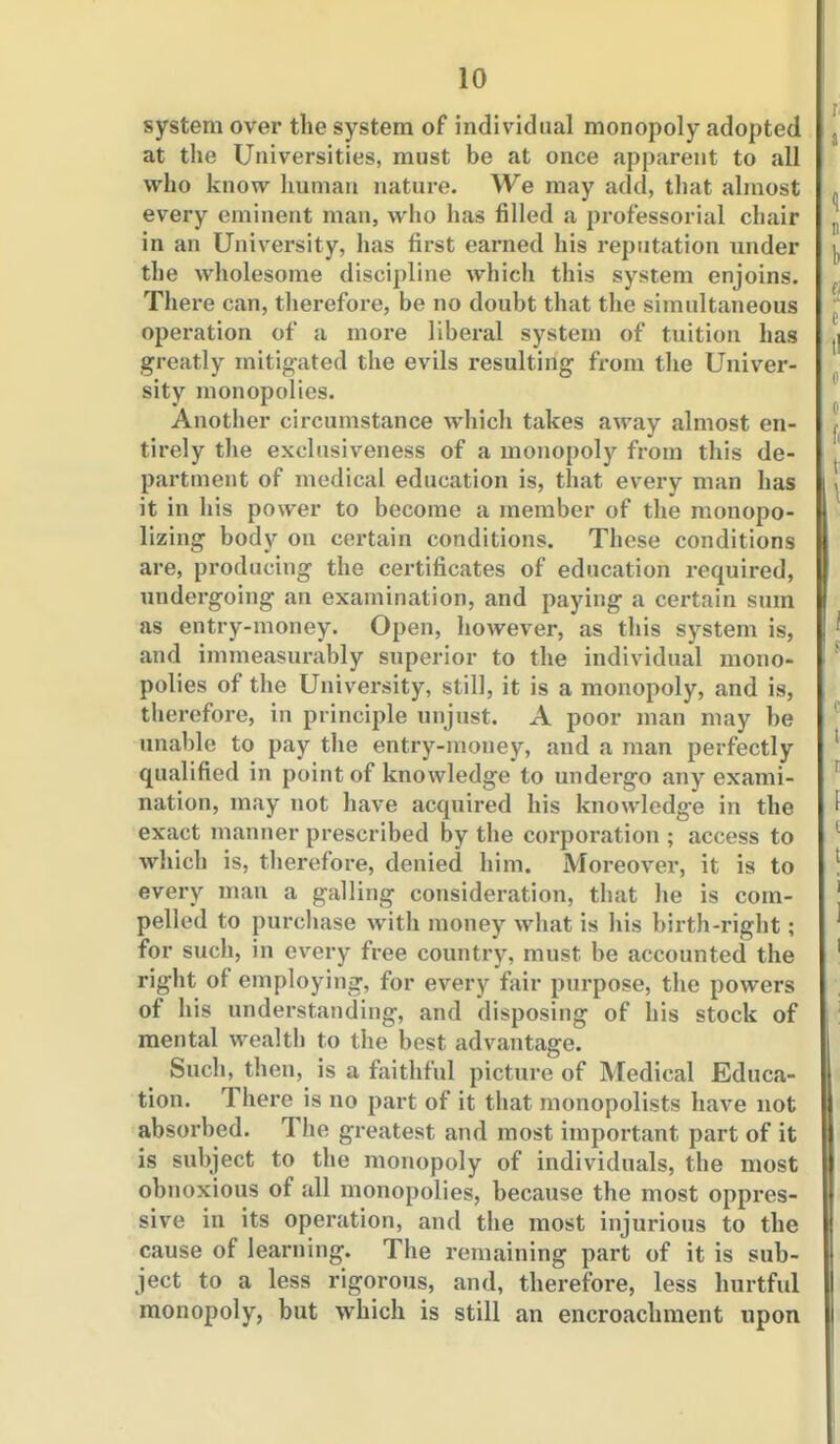 system over the system of individual monopoly adopted at the Universities, must be at once apparent to all who know human nature. We may add, that almost every eminent man, who has filled a professorial chair in an University, has first earned his reputation under the wholesome discipline which this system enjoins. There can, therefore, be no doubt that the simultaneous operation of a more liberal system of tuition has greatly mitig-ated the evils resulting from the Univer- sity monopolies. Another circumstance which takes away almost en- tirely the exclusiveness of a monopoly from this de- partment of medical education is, that every man has it in his power to become a member of the monopo- lizing body on certain conditions. These conditions are, producing the certificates of education required, undergoing an examination, and paying a certain sum as entry-money. Open, however, as this system is, and immeasurably superior to the individual mono- polies of the University, still, it is a monopoly, and is, therefore, in principle unjust. A poor man may be unable to pay the entry-money, and a man perfectly qualified in point of knowledge to undergo any exami- nation, may not have acquired his knowledge in the exact manner prescribed by the corporation ; access to which is, tlierefore, denied him. Moreover, it is to every man a galling consideration, that he is com- pelled to purchase with money what is his birth-right; for such, in every free country, must be accounted the right of employing, for every fair purpose, the powers of his understanding, and disposing of his stock of mental wealth to the best advantage. Such, then, is a faithful picture of Medical Educa- tion. There is no part of it that monopolists have not absorbed. The greatest and most important part of it is subject to the monopoly of individuals, the most obnoxious of all monopolies, because the most oppres- sive in its operation, and the most injurious to the cause of learning. The remaining part of it is sub- ject to a less rigorous, and, therefore, less hurtful monopoly, but which is still an encroachment upon