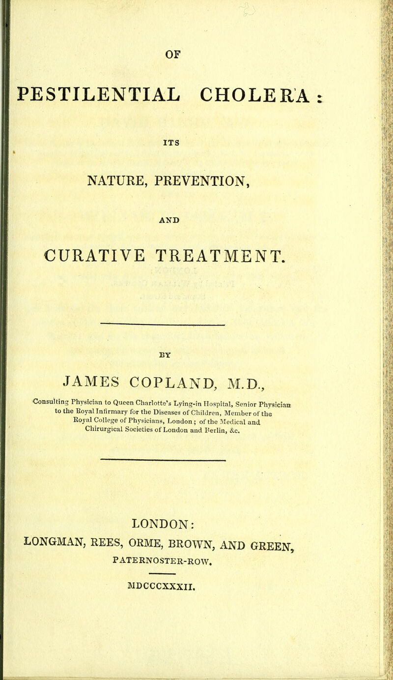 OF PESTILENTIAL CHOLERA ITS NATURE, PREVENTION, AND CURATIVE TREATMENT. BY JAMES COPLAND, M.D, Consulting Physician to Queen Charlotte's Lying-in Hospital, Senior Physician to the Koyal Infirmary for the Diseases of Children, Member of the Royal College of Physicians, London ; of the Medical and Chirurgical Societies of London and Berlin, &c. LONDON: LONGMAN, REES, ORME, BROWN, AND GREEN, PATERNOSTER-ROW. MDCCCXXXII.