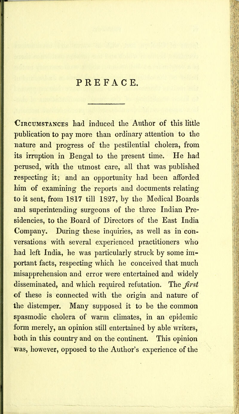 PREFACE. Circumstances had induced the Author of this little publication to pay more than ordinary attention to the nature and progress of the pestilential cholera, from its irruption in Bengal to the present time. He had perused, with the utmost care, all that was published respecting it; and an opportunity had been afforded him of examining the reports and documents relating to it sent, from 1817 till 1827, by the Medical Boards and superintending surgeons of the three Indian Pre- sidencies, to the Board of Directors of the East India Company. During these inquiries, as well as in con- versations with several experienced practitioners who had left India, he was particularly struck by some im- portant facts, respecting which he conceived that much misapprehension and error were entertained and widely disseminated, and which required refutation. The first of these is connected with the origin and nature of the distemper. Many supposed it to be the common spasmodic cholera of warm climates, in an epidemic form merely, an opinion still entertained by able writers, both in this country and on the continent. This opinion was, however, opposed to the Author's experience of the