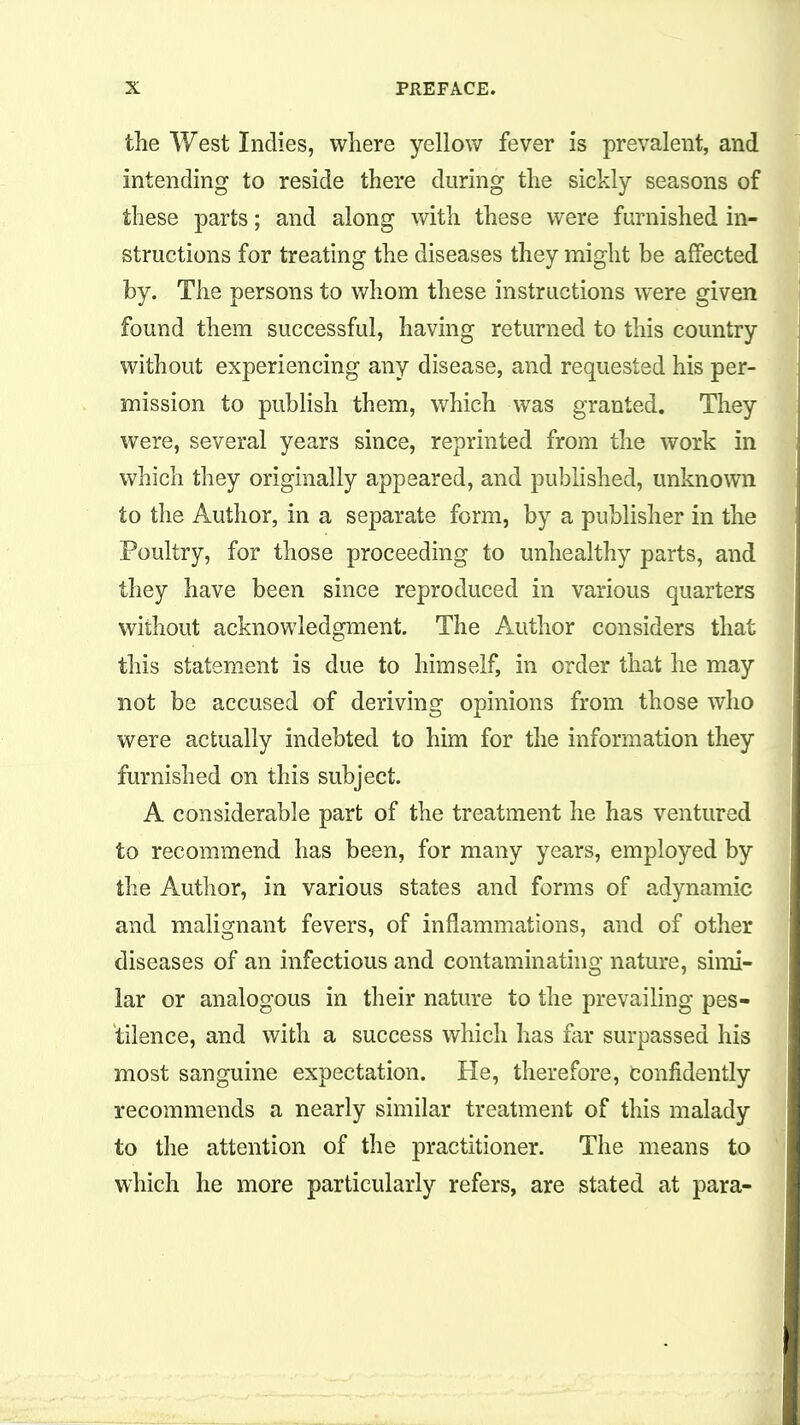 the West Indies, where yellow fever is prevalent, and intending to reside there during the sickly seasons of these parts; and along with these were furnished in- structions for treating the diseases they might be affected by. The persons to whom these instructions were given found them successful, having returned to this country without experiencing any disease, and requested his per- mission to publish them, which was granted. Tliey were, several years since, reprinted from the work in vi^hich they originally appeared, and published, unknown to the Author, in a separate form, by a publisher in the Poultry, for those proceeding to unhealthy parts, and they have been since reproduced in various quarters without acknowledgment. The Author considers that this statem.ent is due to himself, in order that he may not be accused of deriving opinions from those who were actually indebted to him for the information they furnished on this subject. A considerable part of the treatment he has ventured to recommend has been, for many years, employed by the Author, in various states and forms of adynamic and malignant fevers, of inflammations, and of other diseases of an infectious and contaminathig nature, simi- lar or analogous in their nature to the prevailing pes- tilence, and with a success which has far surpassed his most sanguine expectation. He, therefore, confidently recommends a nearly similar treatment of this malady to the attention of the practitioner. The means to which he more particularly refers, are stated at para-