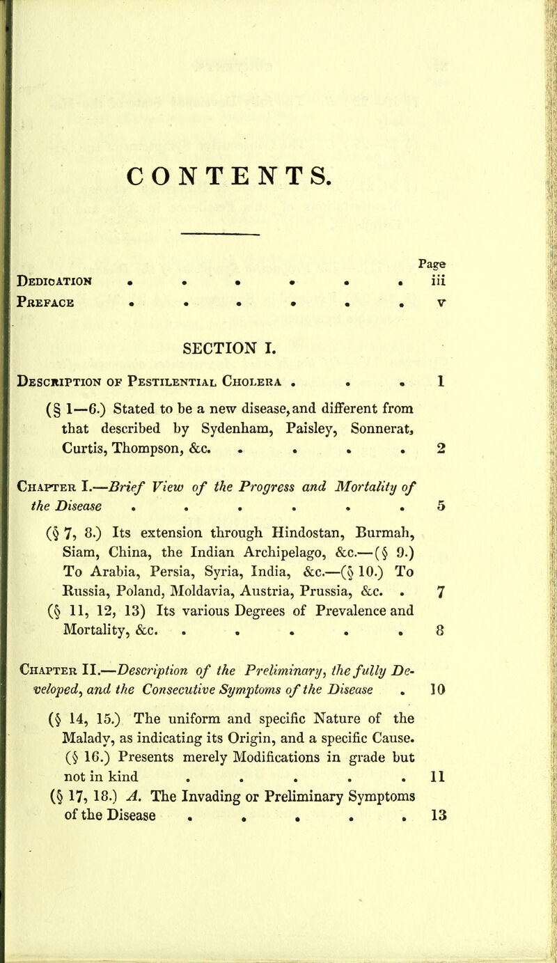 CONTENTS, Page Dedication • • • • • • iii Preface • • • • . . v SECTION I. Description of Pestilential Cholera . . .1 (§ 1—6.) Stated to be a new disease, and diflferent from that described by Sydenham, Paisley, Sonneratj Curtis, Thompson, &c . . • .2 Chapter I.—Brief View of the Progress and Mortality of the Disease ...... 5 (§ 7^ 8.) Its extension through Hindostan, Burmah, Siam, China, the Indian Archipelago, &c.— (§ 9.) To Arabia, Persia, Syria, India, &c.—(§ 10.) To Russia, Poland, Moldavia, Austria, Prussia, &e. . 7 (§ 11, 12, 13) Its various Degrees of Prevalence and Mortality, &c. . . . . .8 Chapter II.—Description of the Preliminary.) the fully De- veloped^ and the Consecutive Symptoms of the Disease . 10 (§ 14, 15.) The uniform and specific Nature of the Malady, as indicating its Origin, and a specific Cause. (§ 16.) Presents merely Modifications in grade but not in kind , . . . .11 (§ 17, 18.) A. The Invading or Preliminary Symptoms