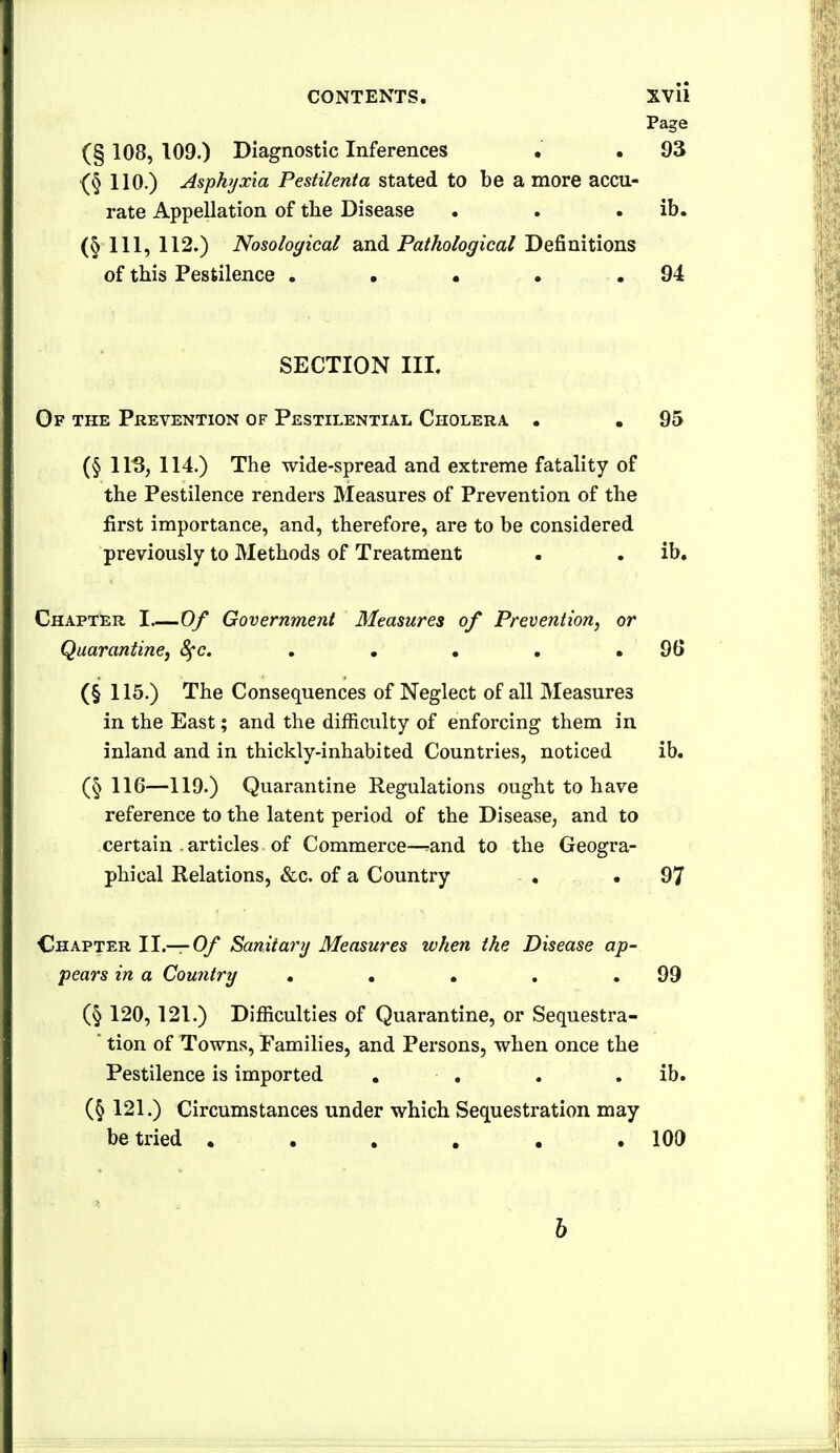 Page (§ 108, 109.) Diagnostic Inferences . . 93 110.) Asphyxia Pestilenta stated to be a more accu- rate Appellation of the Disease . . . ib. (§111,112.) Nosological and Pa/Ao/o^ica/Definitions of this Pestilence . . • . .94 SECTION III. Of the Prevention of Pestilential Cholera. . .95 (§ 115, 114.) The wide-spread and extreme fatality of the Pestilence renders Measures of Prevention of the first importance, and, therefore, are to be considered previously to Methods of Treatment . . ib. Chapter I—Of Government Measures of Prevention, or Quarantine^ 8fc, . • • . . 96 (§ 115.) The Consequences of Neglect of all Measures in the East; and the difficulty of enforcing them in inland and in thickly-inhabited Countries, noticed ib. (§ 116—119.) Quarantine Regulations ought to have reference to the latent period of the Disease, and to certain . articles of Commerce—^and to the Geogra- phical Relations, &c. of a Country , .97 Chapter II.—0/ Saniiartj Measures when the Disease ap- pears in a Country . . . . .99 (§ 120, 121.) Difficulties of Quarantine, or Sequestra- tion of Towns, Families, and Persons, when once the Pestilence is imported . , . . ib. (§ 121.) Circumstances under which Sequestration may be tried ...... 100