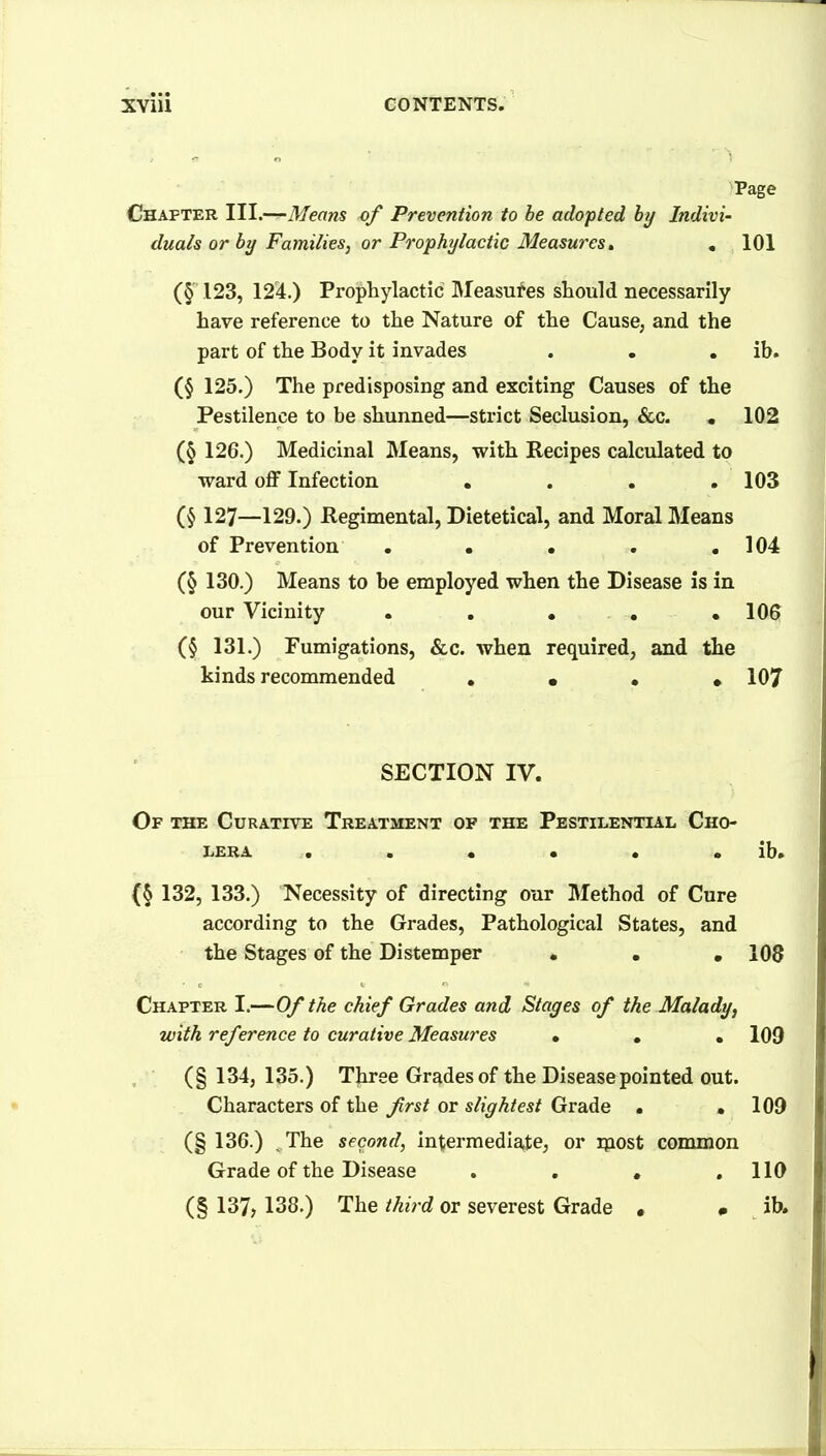 Page Chapter 111.—^Means of Prevention to be adopted hy Indivi- duals or by Families, or Prophylactic Measures, , 101 (§ 123, 12'4.) Prophylactic Measures should necessarily have reference to the Nature of the Cause, and the part of the Body it invades . • . ib. (§ 125.) The predisposing and exciting Causes of the Pestilence to be shunned—strict Seclusion, &c. , 102 (§ 126.) Medicinal Means, with Recipes calculated to ward off Infection , . . .103 127—129.) Hegimental, Dietetical, and Moral Means of Prevention . . . . .104 (§ 130.) Means to be employed when the Disease is in our Vicinity . . • , .106 (§ 131.) Fumigations, &c. when required, and the kinds recommended • • • • 107 SECTION IV. Of the Curative Treatment op the Pestilential Cho- lera . . « • • • ib. (§ 132, 133.) Necessity of directing our Method of Cure according to the Grades, Pathological States, and the Stages of the Distemper • . .108 Chapter I.—Of the chief Grades and Stages of the Malady, with reference to curative Measures • • • 109 (§ 134, 135.) Three Grades of the Disease pointed out. Characters of the frst or slightest Grade • .109 (§ 136.) ^ The second, intermedla,te, or ipost common Grade of the Disease . . . .110 (§ 137, 138.) The third or severest Grade . # ib.