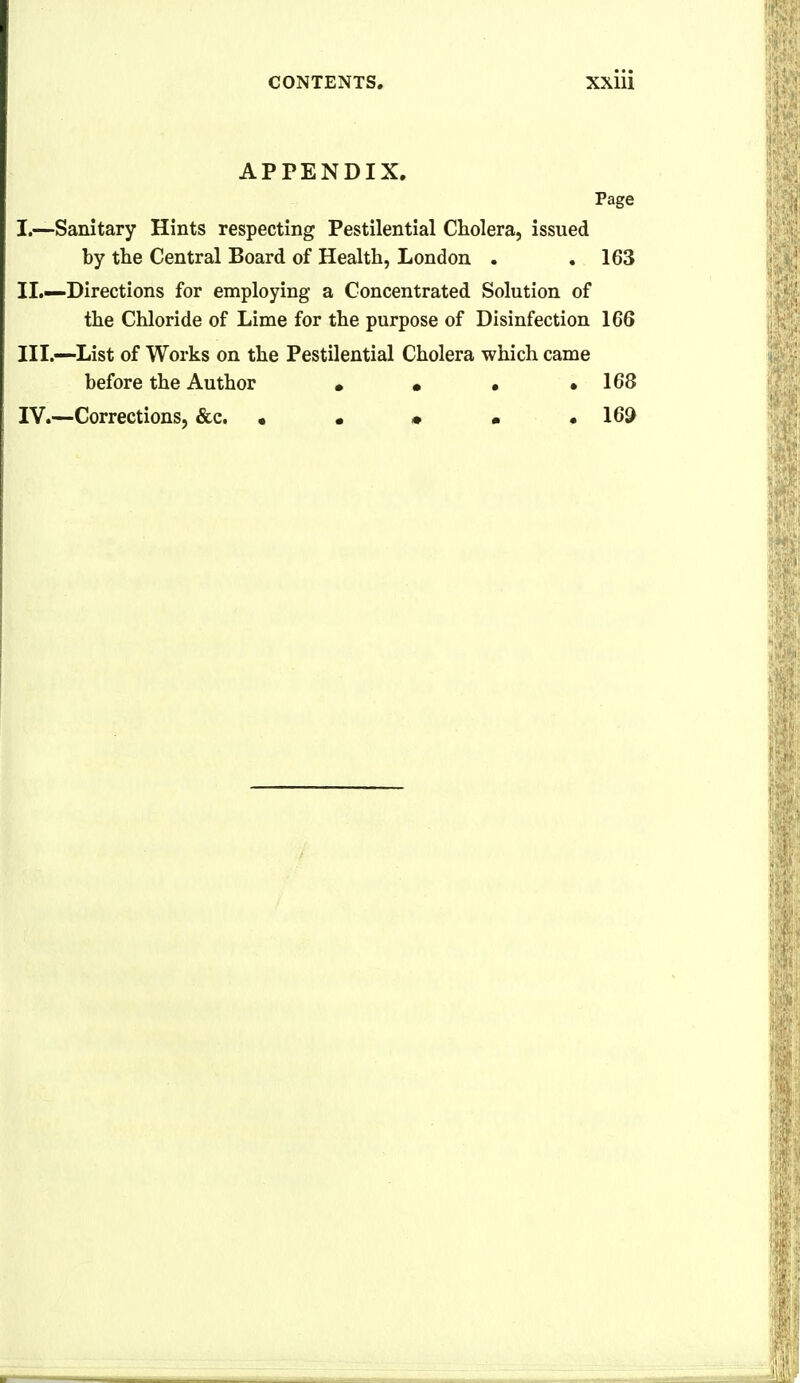 APPENDIX. Page I. —Sanitary Hints respecting Pestilential Cholera, issued by the Central Board of Health, London . .163 II. —Directions for employing a Concentrated Solution of the Chloride of Lime for the purpose of Disinfection 166 III. —List of Works on the Pestilential Cholera which came before the Author • • • .168 IV. —Corrections, &c. • • • • . 169