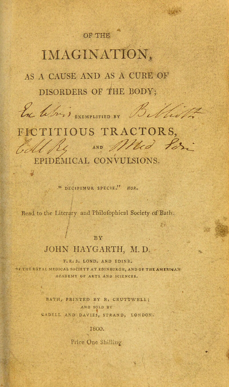 iw*' OF THE IMAGINATION, AS A CAUSE AND AS A CURE OF DISORDERS OF THE BODY; -L irJ ) EXEMPLIFIED BY FICTITIOUS TRACTORS, AND EPIDEMICAL CONVULSIONS. “ DECIPIMUR SPECIE.” HOK, Read to the Literary and Philofophical Society of Bath ,• •/ / BY JOHN PIAYGARTH, M.D. F. R. S. LOND. AND EDINB. THE ROTAL MEDICAL SOCIETY AT EDINBURGH, AND OF THE AMERI«AN ACADEMY OF ARTS AND SCIENCES. BATH, PRINTED BY R. CRUTTWELL; AND SOLD BY 1 CADELL AND DAVIES, STRAND, LONDON. 1800. Price One Shilliog K