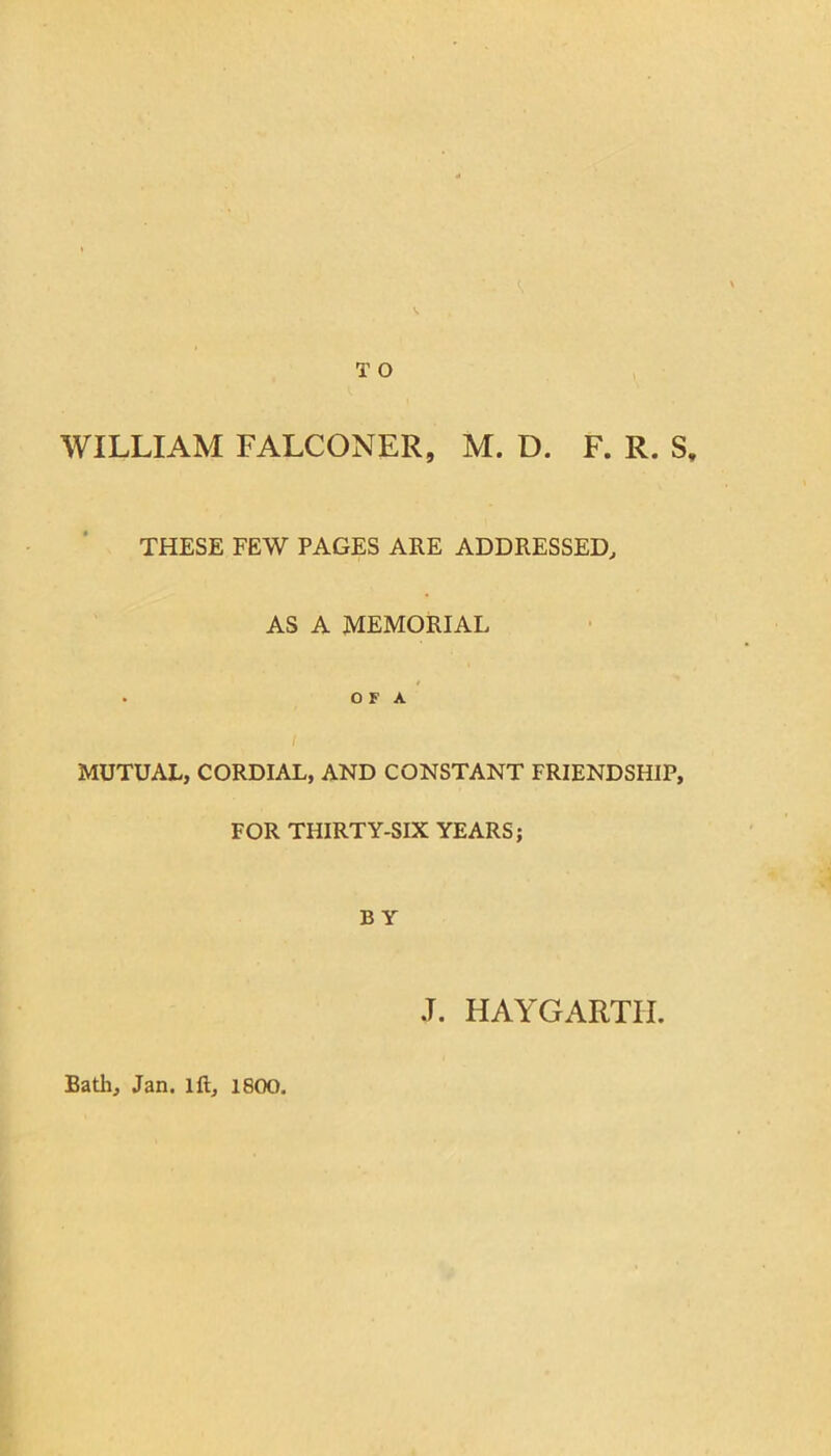 T O WILLIAM FALCONER, M. D. F. R. S, THESE FEW PAGES ARE ADDRESSED, AS A MEMORIAL . O F A MUTUAL, CORDIAL, AND CONSTANT FRIENDSHIP, FOR THIRTY-SIX YEARS; B Y J. HAYGARTII. Bath, Jan. ift, 1800.