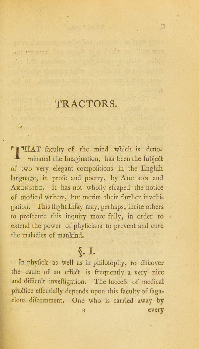 TRACTORS, I ^ I 'HAT faculty of the mind which is deno- minated the Imagination, has been the fubjeft of two very elegant compofitiOns in the Englifli language, in profe and poetry, by Addison and Akenside. it has not wholly efcaped the notice of medical WTiters, but merits their farther invefti- gation. This flight Eflay may, perhaps, incite others to profecute this inquiry more fully, in order to extend the power of phyficians to prevent and cure the maladies of mankind. §.i. in phyfick as well as iii philofophy, to difcover the caufe of an effefl is frequently a very nice and difficult inveftigation. The fuccefs of medical praftice eflentially depends upon this faculty of fuga- cious difcernment. One who is carried away by every B