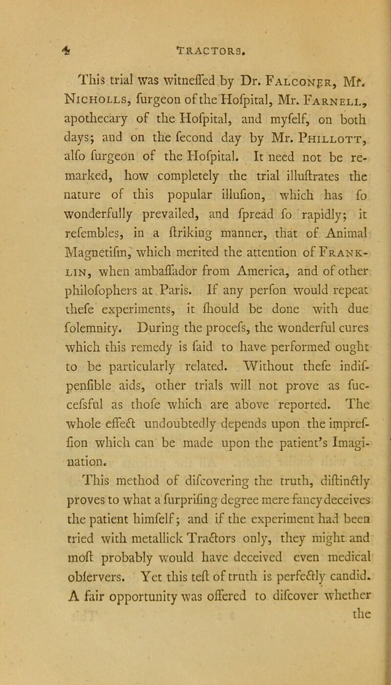 This trial was wltnelTed by Dr. Falconpr, Mf. Nicholls, furgeon of the Hofpital, Mr. Farnell, apothecary of the Hofpital, and myfelf, on both days; and on the fecond day by Mr. Phillott, alfo furgeon of the Hofpital. It need not be re- marked, how completely the trial illuftrates the nature of this popular illufion, which has fo wonderfully prevailed, and fpread fo rapidly; it refembles, in a flriking manner, that of Animal Magnetifm, which merited the attention of Frank- lin, when ambalfador from America, and of other philofophers at Paris. If any perfon would repeat thefe experiments, it fliould be done w'ith due folemnity. During the procefs, the wonderful cures which this remedy is faid to have performed ought to be particularly related. Without thefe indif- penfible aids, other trials will not prove as fuc- cefsful as thofe which are above reported. The whole effeft undoubtedly depends upon the impref- fion which can be made upon the patient’s Imagi- nation. This method of difcovering the truth, diftinftly proves to what a furprifmg degree mere fancy deceives the patient himfelf; and if the experiment had been tried with metallick Tra£lors only, they might and molt probably would have deceived even medical oblervers. Yet this tefl; of truth is perfe£Hy candid. A fair opportunity was offered to difcover whether the