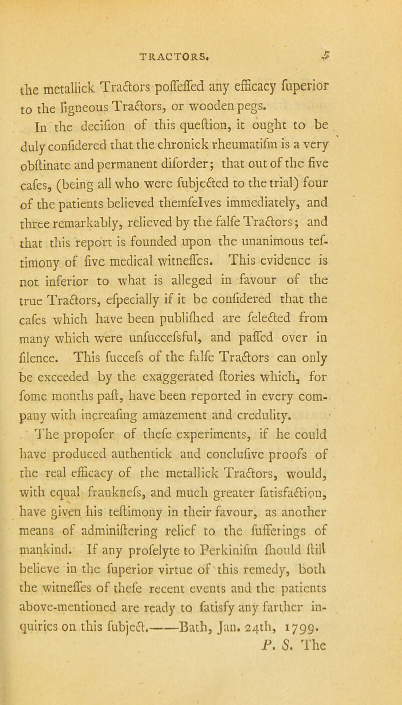 die metallick Tra£iors pofleffed any efficacy fuperlor to the TigneousTradiors, or wooden pegs. In the decifion of this queftion, it ought to be duly confidered that the chronick rheuraatifm is a very obftinate and permanent diforder; that out of the five cafes, (being all who were fubjefted to the trial) four of the patients believed themfelves immediately, and three remarkably, relieved by the falfe Tradlors; and that this report is founded upon the unanimous tef- timony of five medical witnelTes. This evidence is not inferior to what is alleged in favour of the true Traftors, efpecially if it be confidered that the cafes which have been publiflied are felefled from many which were unfuccefsful, and pafled over in filence. This fuccefs of the falfe Traftors can only be exceeded by the exaggerated ftories which, for fome months part, have been reported in every com- pany with increafing amazement and credulity. The propofer of thefe experiments, if he could have produced authentick and conclufive proofs of - the real efficacy of the metallick Traftors, would, with equal franknefs, and much greater fatisfaftion, have given his teftimony in their favour, as another means of adminiftering relief to the fufferings of mankind. If any profelyte to Perkinifin fliould flifi believe in the fuperior virtue of this remedy, both the witneffes of thefe recent events and the patients above-mentioned are ready to fatisfy any farther in- quiries on this fubjeft. Bath, Jan. 24th, 1799. F. S. The