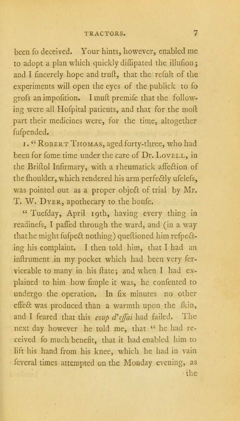 been fo deceived. Your hints, however, enabled me to adopt a plan which quickly diflipaied the illulioii; and I fincerely hope and truft, that the refult of the experiments will open the eyes of the publick to fo grofs an impofition. I mull premife that the follow- ing were all Hofpital patients, and that for the moll part their medicines were, for the time, altogether fufpended. I. “ Robert Thomas, aged forty-three, who had been for fome time under the care of Dr. Lovell, in the Briltol Infirmary, with a rheumatick alFe£lion of the llioulder, which rendered his arm perfectly ufelefs, was pointed out as a proper objedl of trial by Mr, T. W. Dyer, apothecary to the houfe. “ Tuefday, April 19th, having every thing in readinefs, I palTed through the ward, and (in a w^ay thathe might fufpeft nothing) queflioned him refpeft- ing his coinplaint. I then told him, that I had an inllrument in my pocket which had been very fer- viceable to many in his Hate; and when I had ex- plained to him how fimple it was, he confented to undergo the operation. In fix minutes no other elfefl was produced than a warmth upon the ficin, and I feared that this coup d'ejfai had failed. The next day however he told me, that “ he had re- ceived fo much benefit, that it had enabled him to lift his hand from his knee, which he had in vain feveral times attempted on the Monday evening, as ' the