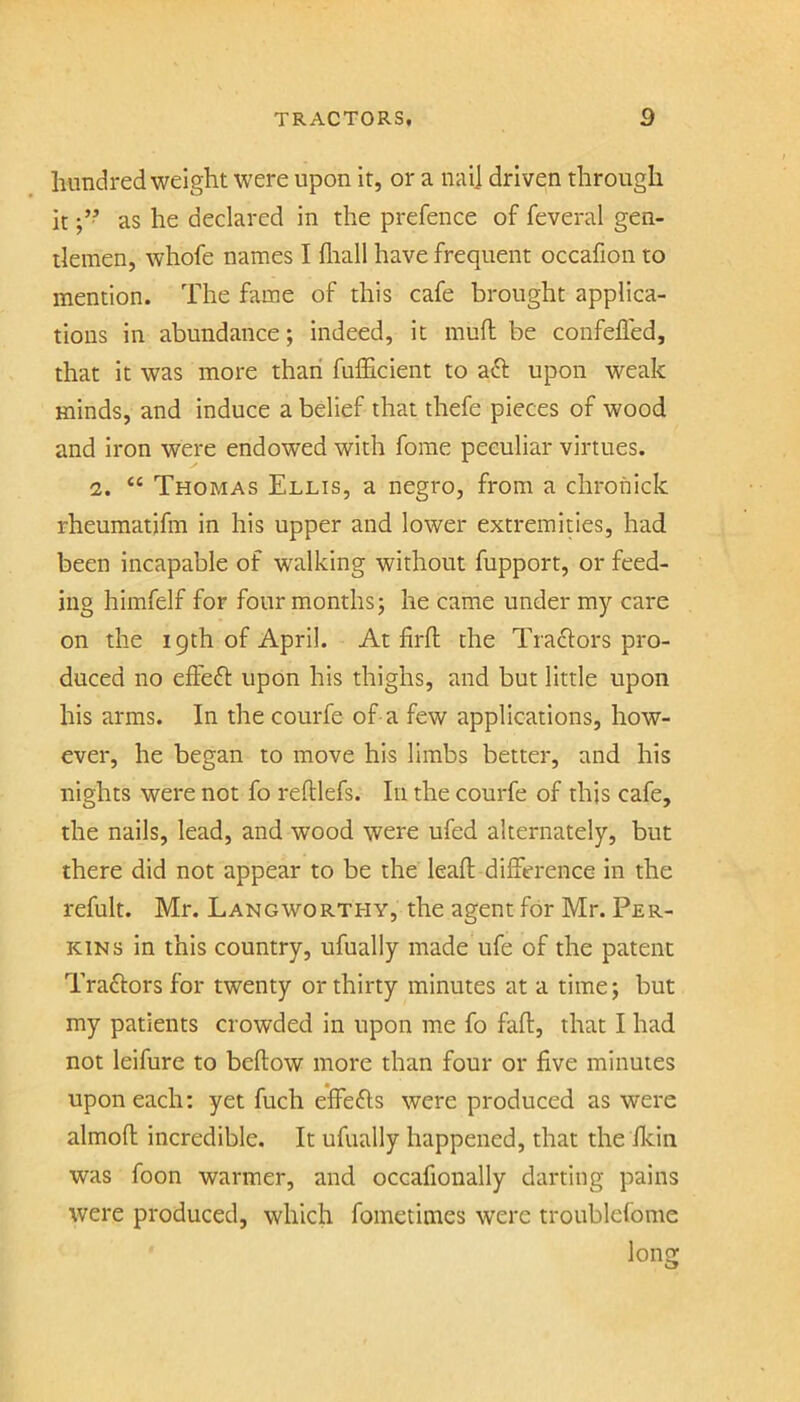 hundredweight were upon it, or a nai] driven through it as he declared in the prefence of feveral gen- tlemen, whofe names I fliall have frequent occafion to mention. The fame of this cafe brought applica- tions in abundance; indeed, it muft be confelled, that it was more than fufficient to aft upon weak minds, and induce a belief that thefe pieces of wood and iron were endowed with forae peculiar virtues. 2. “ Thomas Ellis, a negro, from a chronick rheumatifm in his upper and lower extremities, had been incapable of walking without fupport, or feed- ing himfelf for four months j he came under my care on the 19th of April. At firfl the Traftors pro- duced no effeft upon his thighs, and but little upon his arms. In the courfe of a few applications, how- ever, he began to move his limbs better, and his nights were not fo reftlefs. In the courfe of this cafe, the nails, lead, and wood were ufed alternately, but there did not appear to be the lead: difference in the refult. Mr. Langworthy, the agent for Mr. Per- kins in this country, ufually made ufe of the patent Traftors for twenty or thirty minutes at a time; but my patients crowded in upon me fo faft, that I had not leifure to bellow more than four or five minutes upon each; yet fuch elfefts were produced as were almoll incredible. It ufually happened, that the fkin was foon warmer, and occafionally darting pains were produced, which fometimes were troublefome long