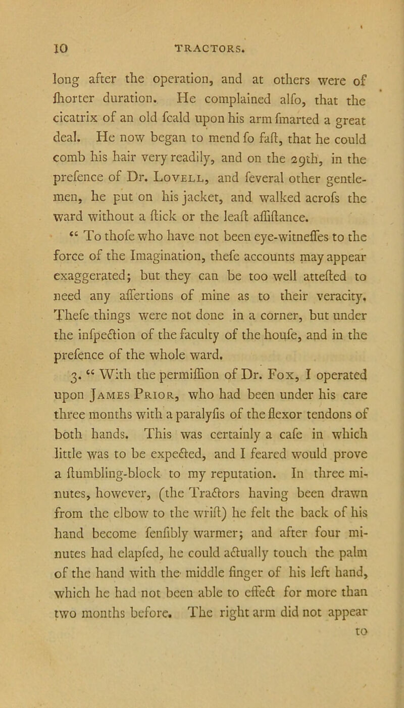 long after the operation, and at others were of fliorter duration. He complained alfo, that the cicatrix of an old fcald upon his arm fmarted a great deal. He now began to mend fo fall, that he could comb his hair very readily, and on the 29th, in the prefence of Dr. Lovell, and feveral other gentle- men, he put on his jacket, and walked acrofs the ward without a ftick or the lead affidance. “ To thofe who have not been eye-witneffes to the force of the Imagination, thefe accounts may appear exaggerated; but they can be too well attefted to need any alTertions of mine as to their veracity, Thefe things were not done in a corner, but under the infpeflion of the faculty of the houfe, and in the prefence of the whole ward. 3. “ With the permiffion of Dr. Fox, I operated upon James Prior, who had been under his care three months with a paralyfis of the flexor tendons of both hands. This was certainly a cafe in which little was to be expefted, and I feared would prove a flumbling-block to my reputation. In three mi- nutes, however, (the Traylors having been drawn from the elbow to the wrifl) he felt the back of his hand become fenfibly warmer; and after four mi- nutes had elapfed, he could actually touch the palm of the hand with the' middle finger of his left hand, which he had not been able to efl'eft for more than two months before. The right arm did not appear to