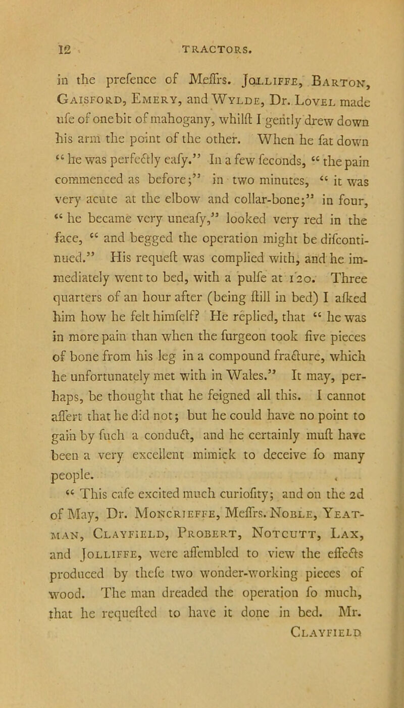 in the prefeiice of MeJETrs. Jqjlliffe, Barton, Gaisford, Emery, and Wylde, Dr. Lovel made nfe of one bit of mahogany, whilft Igeritly drew down his arm the point of the other. When he fat down “ he was pei-feftly eafy.” In a few feconds, “ the pain commenced as before;” in two minutes, “ it was very acute at the elbow and collar-bone;” in four, “ he became very uneafy,” looked very red in the face, “ and begged the operation might be difconti- nued.” His requeft was complied with; and he im- mediately went to bed, with a pulfe at 120. Three quarters of an hour after (being hill in bed) I alked him how he felt hirafelf? He replied, that “ he was in more pain than when the furgeon took five pieces of bone from his leg in a compound frahure, which he unfortunately met with in Wales.” It may, per- haps, be thought that he feigned all this. I cannot alTert that he did not; but he could have no point to gain by fuch a conduh, and he certainly muh have been a very excellent mimick to deceive fo many people. ‘‘ This cafe excited much curiofity; and on the 2d of May, Dr. Moncrieffe, Meflrs. Noble, Yeat- MAN, Clayfield, Probert, Notcutt, Lax, and JoLLiFFE, were aflembled to view the efiefts produced by thefe two wonder-working pieces of wood. The man dreaded the operation fo much, that he requefted to have it done in bed. Mr. Clayfield