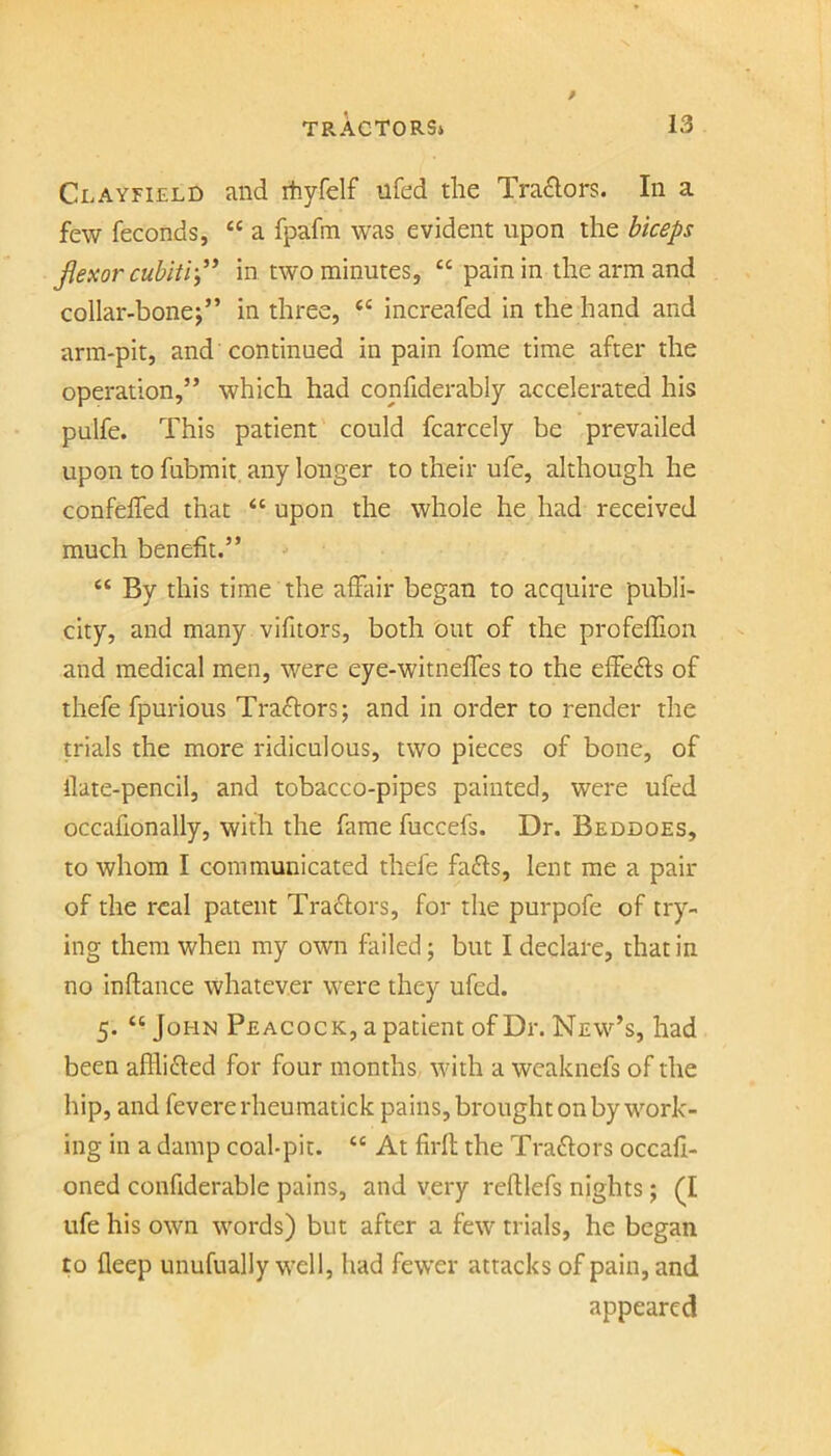 Clayfield Jind rhyfelf ufed the Trailers. In a few feconds, “ a fpafm was evident upon the biceps jiexor cubiti-,’* in two minutes, “ pain in the arm and collar-bonej” in three, increafed in the hand and arm-pit, and continued in pain fome time after the operation,” which had confiderably accelerated his pulfe. This patient could fcarcely be prevailed upon to fubmit, any longer to their ufe, although he confeffed that “ upon the whole he had received much benefit.” “ By this time the afhiir began to acquire publi- city, and many vifitors, both out of the profeffion and medical men, were eye-witneffes to the effects of thefe fpurious Traftors; and in order to render the trials the more ridiculous, two pieces of bone, of ilate-pencil, and tobacco-pipes painted, were ufed occafionally, with the fame fuccefs. Dr. Beddoes, to whom I communicated thefe faffs, lent me a pair of the real patent Traftors, for the purpofe of try- ing them when my own failed; but I declare, that in no inftance whatever were they ufed. 5. “ John Peacock, a patient of Dr. New’s, had been aflhffed for four months with a weaknefs of the hip, and fevererheumatick pains, brought on by work- ing in a damp coal-pit. “ At firfl the Traftors occafi- oned confiderable pains, and very reftlefs nights; (I ufe his own words) but after a few trials, he began to fleep unufually well, had fewer attacks of pain, and appeared