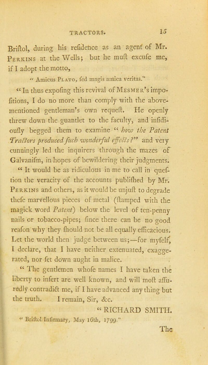 Briftol, during his refideiice as an agent of Mr. Perkins at the Wells; but he mull excufe me, if I adopt the motto,  Amicus Plato, fed magis arnica veritas/’ “ In thus expofmg this revival of Mesmer’s impo- fitions, I do no more than comply with the above- mentioned gentleman’s own rcqueft. He openly threw down the guantlet to the faculty, and infidi- oufly begged them to examine “ /joiv the Patent Tracers produced fuch wonderful effedls ?’* and very cunningly led the inquirers through the mazes of’ Galvanifm, in hopes of bewildering their judgments. “ It would be as ridiculous in me to call in quef- tion the veracity of the accounts publiflied by Mr. Perkins and others, as it would be unjufl to degrade thefe marvellous pieces of metal (ftamped with the magick word Patent) below the level of ten-penny nails or tobacco-pipes; fince there can be no good reafon why they fliould not be all equally efficacious. Let the world then judge between us;—for myfelf* I declare, that I have neither extenuated, exagge- rated, nor fet down aught in malice. “ The gentlemen whofe names I have taken the liberty to infert are well known, and will moll: affu- redly contradift me, if I have advanced any thing but the truth. I remain, Sir, &c. RICHARD SMITH. Briftol Infirrnal-y, May l6th, 17QQ. The