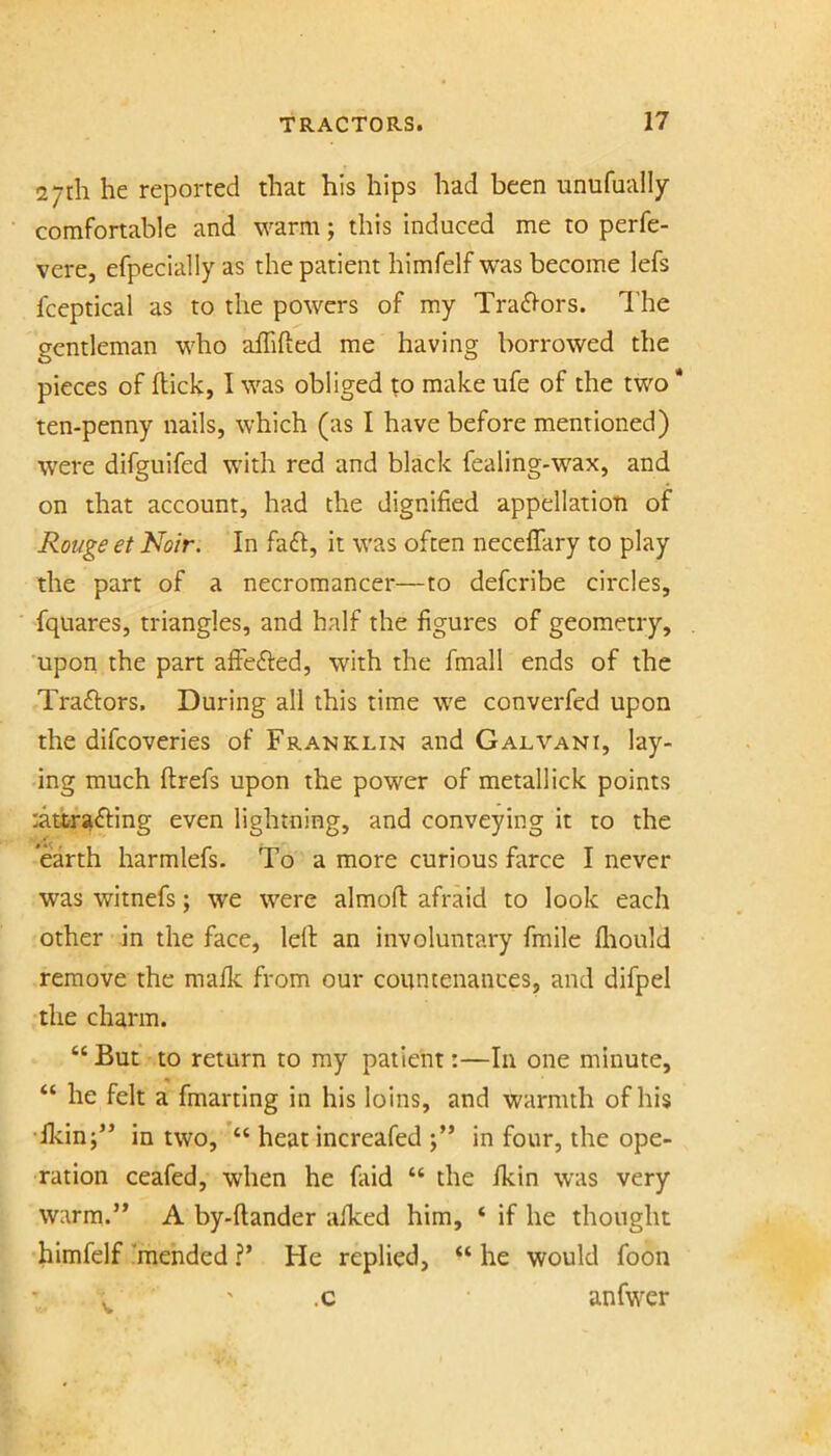 27th he reported that his hips had been unufually comfortable and warm; this induced me to perfe- vere, efpecially as the patient himfelf was become lefs fceptical as to the powers of my Tra61-ors. I'he gentleman who affifted me having borrowed the pieces of flick, I was obliged to make ufe of the two * ten-penny nails, which (as I have before mentioned) were difguifed with red and black fealing-wax, and on that account, had the dignified appellation of Rouge et Noir. In fa£l, it was often necefTary to play the part of a necromancer—to defcribe circles, fquares, triangles, and half the figures of geometry, upon the part afiJedled, with the fmall ends of the Traftors. During all this time we converfed upon the difcoveries of Franklin and Galvani, lay- ing much flrefs upon the power of metallick points :attrafting even lightning, and conveying it to the earth harmlefs. To a more curious farce I never was witnefs; we were almofl afraid to look each other in the face, lell an involuntary fmile fliould remove the mafk from our countenances, and difpel the charm. “ But to return to ray patient:—In one minute, “ he felt a fmarting in his loins, and warmth of his •llcin;’’ in two, heat increafed in four, the ope- ration ceafed, when he faid “ the fkin was very warm.’* A by-flander afked him, ‘ if he thought himfelf ’mended ?’ He replied, “ he would foon . ' .c anfwer