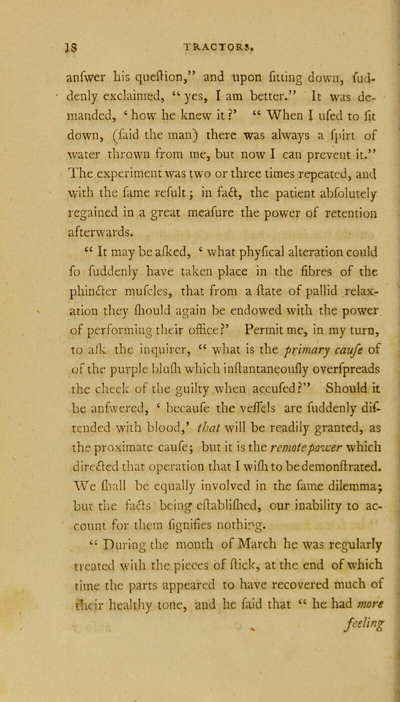 anfwer his quefl'ion,” and npon fitting down, fud- denly exclaimed, “ yes, I am better.” It was de- manded, ‘ how he knew it ?’ “ When I ufed to fit down, (faid the man) there was always a fpirt of water thrown from me, but now I can prevent it.” The experiment was two or three times repeated, and with the fame refult; in fa£l, the patient abfolutely regained in a great meafure the power of retention afterwards. “ It may be aflced, ‘ what phyfical alteration could fo fuddenly have taken place in the fibres of the phinfter mufcles, that from a ftate of pallid relax- ation they fliould again be endowed with the power, of performing their office?’ Permit me, in my turn, to alk the inquirer, “ what is the primary caufe of of the purple bluffi which inftantan^oufly overfpreads the cheek of the guilty when accufed?” Should it be anfwered, ‘ becaufe the veflels are fuddenly dif- tended with blood,’ that will be readily granted, as the proximate caufe; but it is the remotepo’wer which directed that operation that I wiflito be demonftrated. We fliall be equally involved in the fame dilemma; but the fa£ls being efiabliflied, our inability to ac- count for them fignifies nothing. During the month of March he was regularly treated with the pieces of flick, at the end of which time the parts appeared to have recovered much of tlicir healthy tone, aud he faid that “ he had more feeling