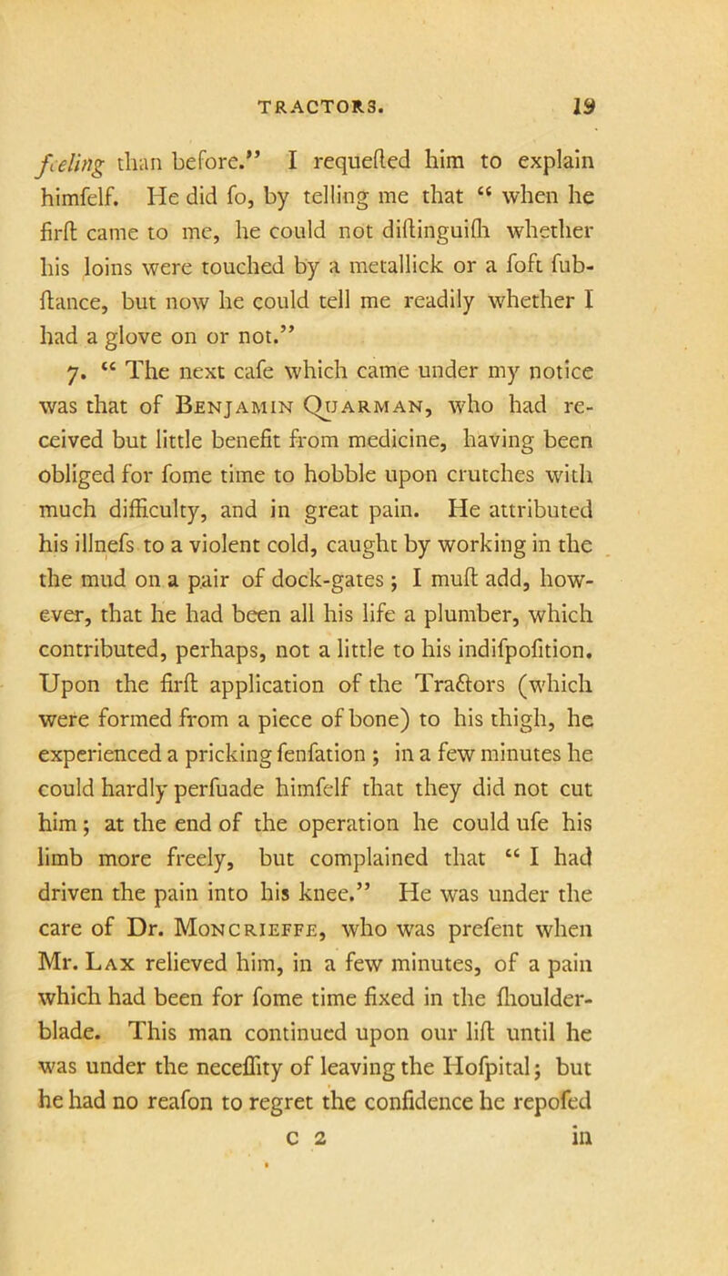 feeling than before.” I requefted him to explain himfelf. He did fo, by telling me that “ when he firfl: came to me, he could not dillinguifli whether his loins were touched by a metallick or a foft fub- flance, but now he could tell me readily whether I had a glove on or not.” 7. “ The next cafe which came under my notice was that of Benjamin Qtjarman, who had re- ceived but little benefit from medicine, having been obliged for fome time to hobble upon crutches with much difficulty, and in great pain. He attributed his illnefs to a violent cold, caught by working in the the mud on a pair of dock-gates ; I mufi: add, how- ever, that he had been all his life a plumber, which contributed, perhaps, not a little to his indifpofition. Upon the firfi; application of the Traftors (w'hich were formed from a piece of bone) to his thigh, he experienced a pricking fenfation ; in a few minutes he could hardly perfuade himfelf that they did not cut him; at the end of the operation he could ufe his limb more freely, but complained that “ I had driven the pain into his knee.” He was under the care of Dr. Moncrieffe, who was prefent when Mr. Lax relieved him, in a few minutes, of a pain which had been for fome time fixed in the ffioulder- blade. This man continued upon our lift until he w'as under the neceffity of leaving the Hofpital; but he had no reafon to regret the confidence he repofed c 2 m