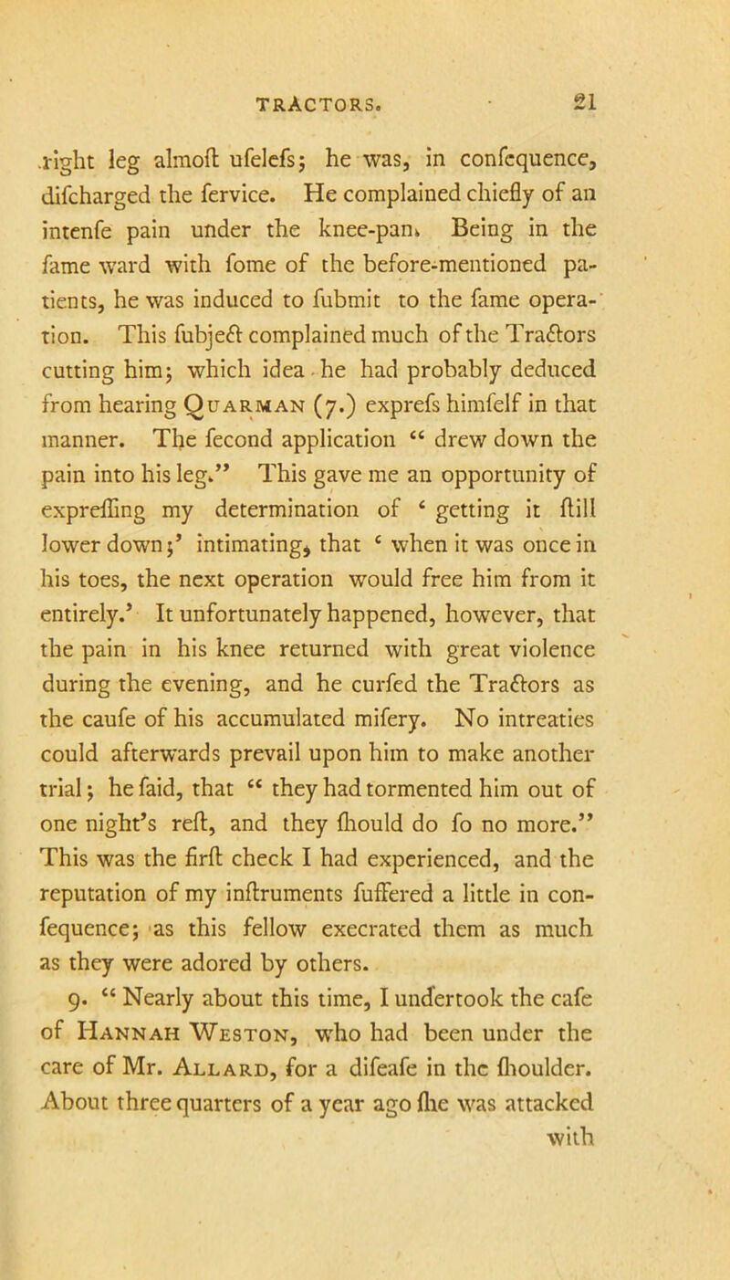 .right leg almoft ufelcfs; he was, in confcquence, difcharged the fervice. He complained chiefly of an intenfe pain under the knee-pani Being in the fame ward with fome of the before-mentioned pa- tients, he was induced to fubmit to the fame opera- tion. This fubjeft complained much of the Tra6tors cutting him5 which idea-he had probably deduced from hearing Quarman (7.) exprefs himfelf in that manner. The fecond application “ drew down the pain into his leg.’* This gave me an opportunity of exprefling my determination of ‘ getting it flill lower down;’ intimating* that ‘ when it was once in his toes, the next operation would free him from it entirely.’ It unfortunately happened, however, that the pain in his knee returned with great violence during the evening, and he curfed the Traftors as the caufe of his accumulated mifery. No intreaties could afterwards prevail upon him to make another trial; he faid, that “ they had tormented him out of one night’s reft, and they fliould do fo no more.” This was the firft check I had experienced, and the reputation of my inftruments fuffered a little in con- fequence; 'as this fellow execrated them as much as they were adored by others. 9. “ Nearly about this lime, I undertook the cafe of Hannah Weston, who had been under the care of Mr. Allard, for a difeafe in the flioulder. About three quarters of a year ago flie was attacked with
