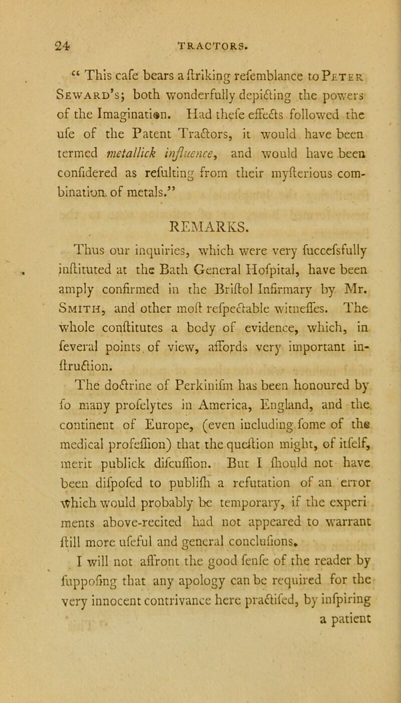 This cafe bears aflrlking refemblance to Peter Seward’s; both wonderfully depicting the powers of the Imagination. Had thefe cffefts followed the ufe of the Patent Traftors, it w'ould have been termed metaUkk injhience, and would have been confidered as refulting from their inyherious com- bination. of metals.” REMARKS. Thus our inquiries, which were very fuccefsfully inllituted at the Bath General Hofpital, have been amply confirmed in the Briftol Infirmary by Mr. Smith, and other mod refpecfable wimefles. The whole conftitutes a body of evidence, which, in feveral points, of view, alfoj'ds very important in- {lru6Hon. The doflrine of Perkinifm has been honoured by fo many profelytes in America, Engkind, and the. continent of Europe, (even including fome of the medical profefiion) that the quedion might, of itfelf, merit publick difcuffion. But I fliould not have been difpofed to publifli a refutation of an error which would probably be temporary, if the experi ments above-recited had not appeared to warrant dill more ufeful and general conclufions, I will not afl'ront the good fenfe of the reader by fuppofmg that any apology can be required for the very innocent contrivance here pradifed, by infpiring a patient