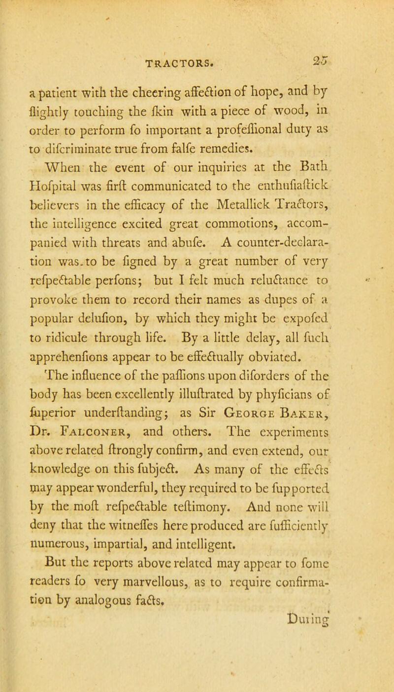 a patient with the cheering affeftion of hope, and by flightly touching the ikin with a piece of w^ood, in order to perform fo important a profeillonal duty as to diferiminate true from falfe remedies. When the event of our inquiries at the Bath Hofpital was firfl: communicated to the enthufiaftick believers in the efficacy of the Metallick Tractors, the intelligence excited great commotions, accom- panied with threats and abufe. A counter-declara- tion was.to be figned by a great number of very refpeftable perfons; but I felt much reluctance to provoke them to record their names as dupes of a popular delufion, by which they might be expofed to ridicule through life. By a little delay, all fuch apprehenfions appear to be effectually obviated. The influence of the palTions upon diforders of the body has been excellently illuffrated by phyficians of fnperior underftanding; as Sir George Baker, Dr. Falconer, and others. The experiments above related ftrongly confirm, and even extend, our knowledge on this fubjeCt. As many of the effeCts may appear wonderful, they required to be fupported by the moll refpeCtable teftimony. And none will deny that the witneffes here produced are fufficiently numerous, impartial, and intelligent. But the reports above related may appear to fome readers fo very marvellous, as to require confirma- tion by analogous faCls, Duiing