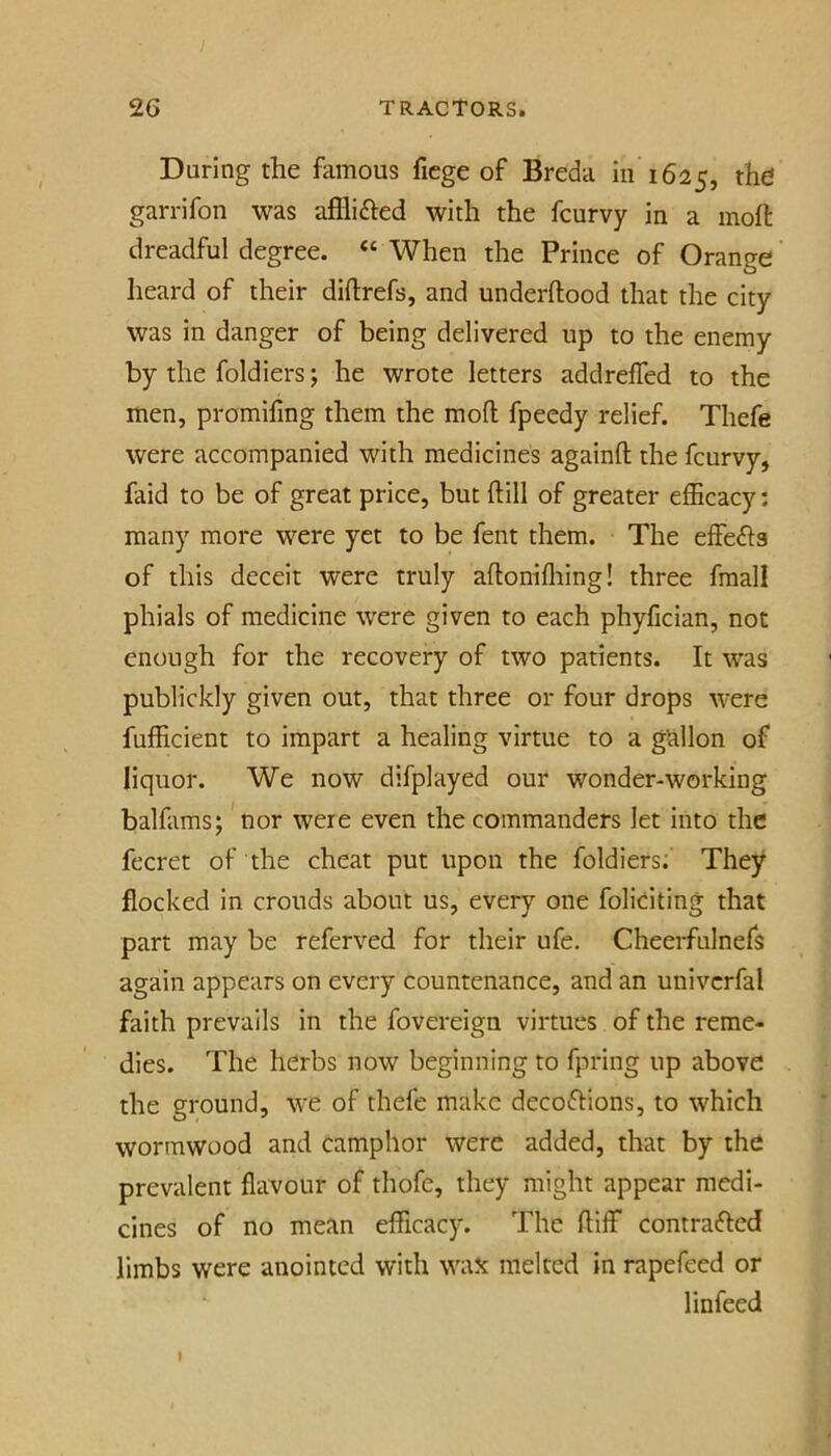 Daring the famous ficge of Breda in 1625, garrifon was afflifted with the fcurvy in a inoft dreadful degree. “ When the Prince of Orange heard of their diftrefs, and underftood that the city was in danger of being delivered up to the enemy by the foldiers; he wrote letters addrelTed to the men, promifing them the mod fpeedy relief. Thefe were accompanied with medicines againft the fcurvy, faid to be of great price, but dill of greater efficacy: many more were yet to be fent them. The effefts of this deceit were truly adonifliing! three fmall phials of medicine were given to each phyfician, not enough for the recovery of two patients. It was publickly given out, that three or four drops were fufficient to impart a healing virtue to a gallon of liquor. We now difplayed our wonder-working balfams; nor were even the commanders let into the fecret of the cheat put upon the foldiers; They flocked in crouds about us, every one foliciting that part may be referved for their ufe. Cheerfulnefs again appears on every countenance, and an univcrfal faith prevails in the fovereign virtues of the reme- dies. The herbs now beginning to fpring up above the ground, we of thefe make decoftions, to which wormwood and camphor were added, that by the prevalent flavour of thofe, they might appear medi- cines of no mean e^ficac5^ The diff contrafted limbs were anointed with wax melted in rapefeed or 1 infeed I