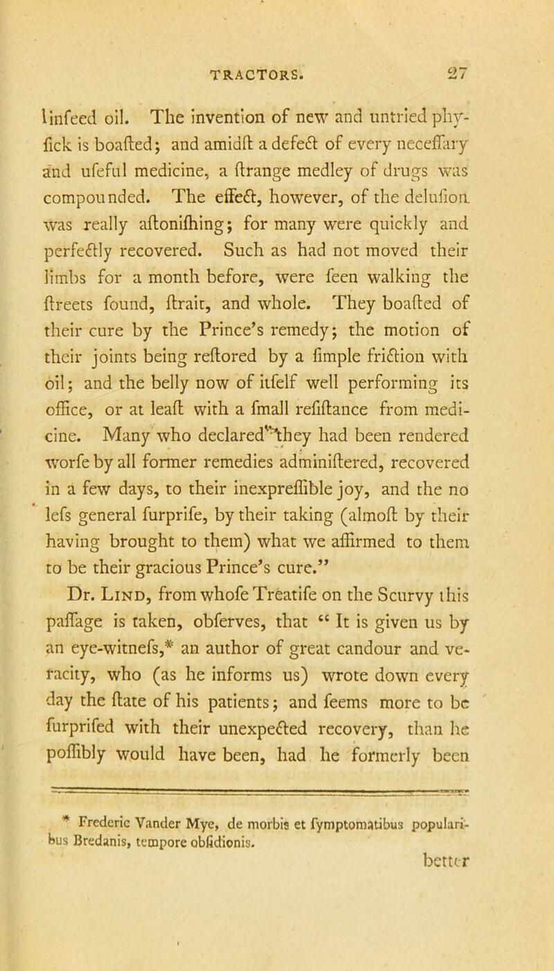 I infeed oil. The Invention of new and untried plir- fick is boalled; and amidd a defeft of every neceffary and ureful medicine, a drange medley of drugs was compounded. The elFeft, however, of the delufion. was really adonidiing; for many were quickly and perfeftly recovered. Such as had not moved their limbs for a month before, were feen walking the dreets found, drait, and whole. They beaded of their cure by the Prince’s remedy; the motion of their joints being redored by a fimple friftion with oil; and the belly now of iifelf well performing its office, or at lead with a fmall refidance from medi- cine. Many who declared'^hey had been rendered W'orfe by all former remedies adminidered, recovered in a few days, to their inexpreffible joy, and the no lefs general furprife, by their taking (almod by their having brought to them) what we affirmed to them to be their gracious Prince’s cure.” Dr. Lind, from whofe Treatife on the Scurvy this palTage is taken, obferves, that “ It is given us by an eye-witnefs,* an author of great candour and ve- racity, who (as he informs us) wrote down every day the date of his patients; and feems more to be furprifed with their unexpefted recovery, than he poffibly would have been, had he formerly been * Frederic Vander Mye, de morbis et fymptomatibus populari- bus Bredanis, tempore obfidionis. better