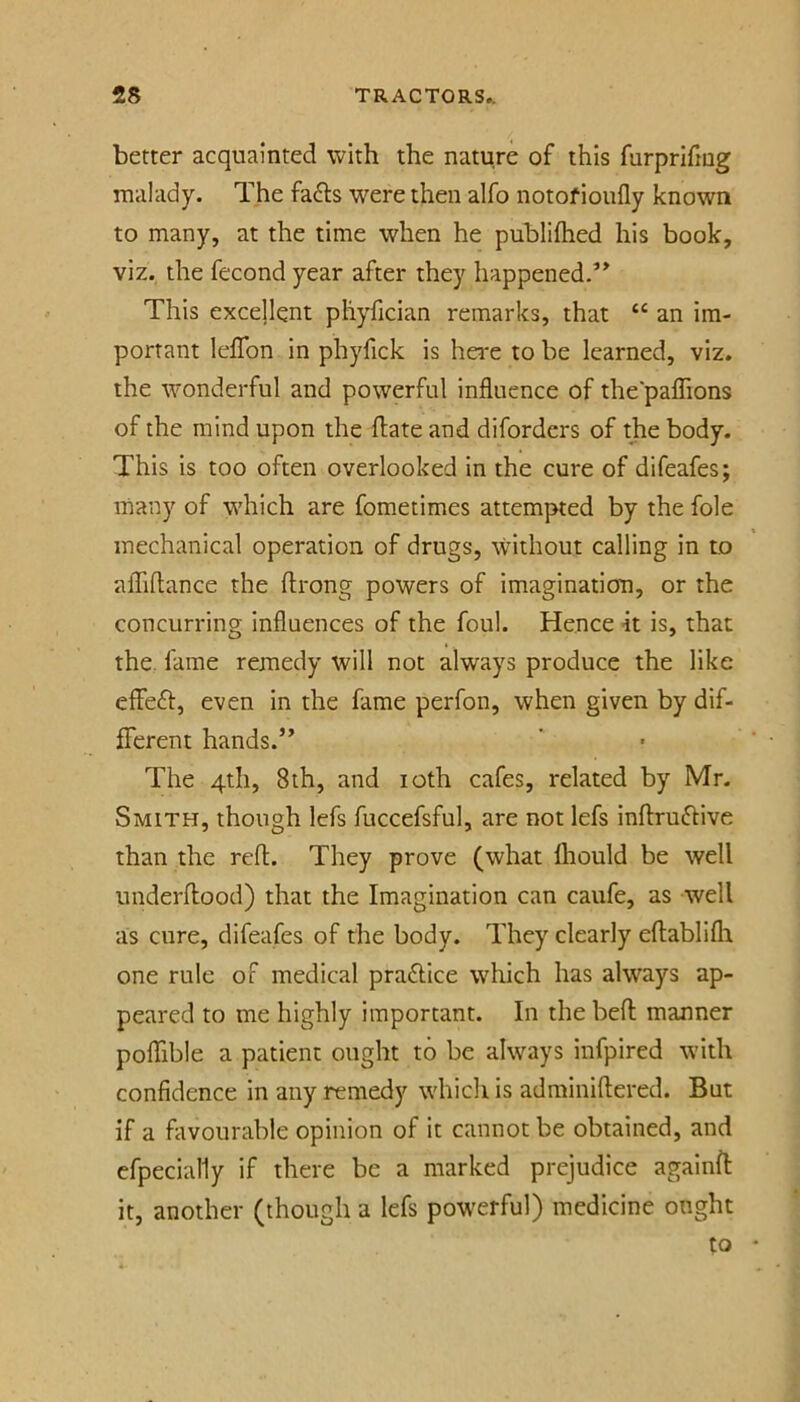 better acquainted with the nature of this furprifmg malady. The fa6ls were then alfo notofioufly known to many, at the time when he publiihed his book, viz. the fecond year after they happened.’^ This excellent pliyfician remarks, that an im- portant leflbn in phyfick is hei*e to be learned, viz. the wonderful and powerful influence of the'paflions of the mind upon the flate and diforders of the body. This is too often overlooked in the cure of difeafes; many of which are fometimes attempted by the foie mechanical operation of drugs, \vithout calling in to affiflance the ftrong powers of imaginatiou, or the concurring influences of the foul. Hence it is, that the. fame remedy will not always produce the like effe£l, even in the fame perfon, when given by dif- fferent hands.” The 4th, 8ih, and loth cafes, related by Mr. Smith, though lefs fuccefsful, are not lefs inftruftive than the refl. They prove (what Ihould be well underflood) that the Imagination can caufe, as well as cure, difeafes of the body. They clearly eflabllfli one rule of medical practice which has always ap- peared to me highly important. In the befl manner poflible a patient ought to be always infpired with confidence in any remedy which is adminiflered. But if a favourable opinion of it cannot be obtained, and efpecially if there be a marked prejudice againft it, another (though a lefs powerful) medicine ought to