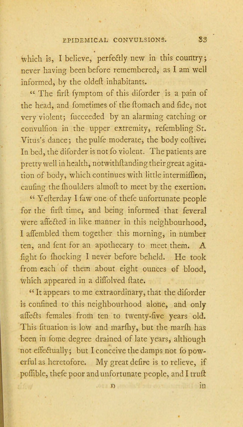 which Is, I believe, perfeftly new in this country; never having been before remembered, as I am well informed, by the oldefl; inhabitants. “ The firft fymptom of this diforder is a pain of the head, and fometimes of the ftomach and fidcj not very violent; fiicceeded by an alarming catching or convulfion in the upper extremity, refembling St. Vitus’s dance; the pulfe moderate, the body coftive. In bed, the diforder is not fo violent. The patients are pretty well in health, notwithflanding their great agita- tion of body, which continues with little intermiffion, caufing the flioulders almoft to meet by the exertion. “ Yefterday I faw one of thefe unfortunate people for the firfl: time* and being informed that feveral were affefted in like manner in this neighbourhood, I affembled them together this morning, in number ten, and fent for an apothecary to meet them. A fight fo {hocking 1 never before beheld. He took from each of them about eight ounces of blood, Ivhich appeared in a diifolved date. “ It appears to me extraordinary, that the diforder Is confined to this neighbourhood alone, and only affe£Is females from ten to twenty-five years old. This fituation is low and marfliy, but the raarfli has been in fome degree drained of late years, although not effeftually; but I conceive the damps not fo pow- erful as heretofore. My great defire is to relieve, if poffible, thefe poor and unfortunate people, and I truft n in