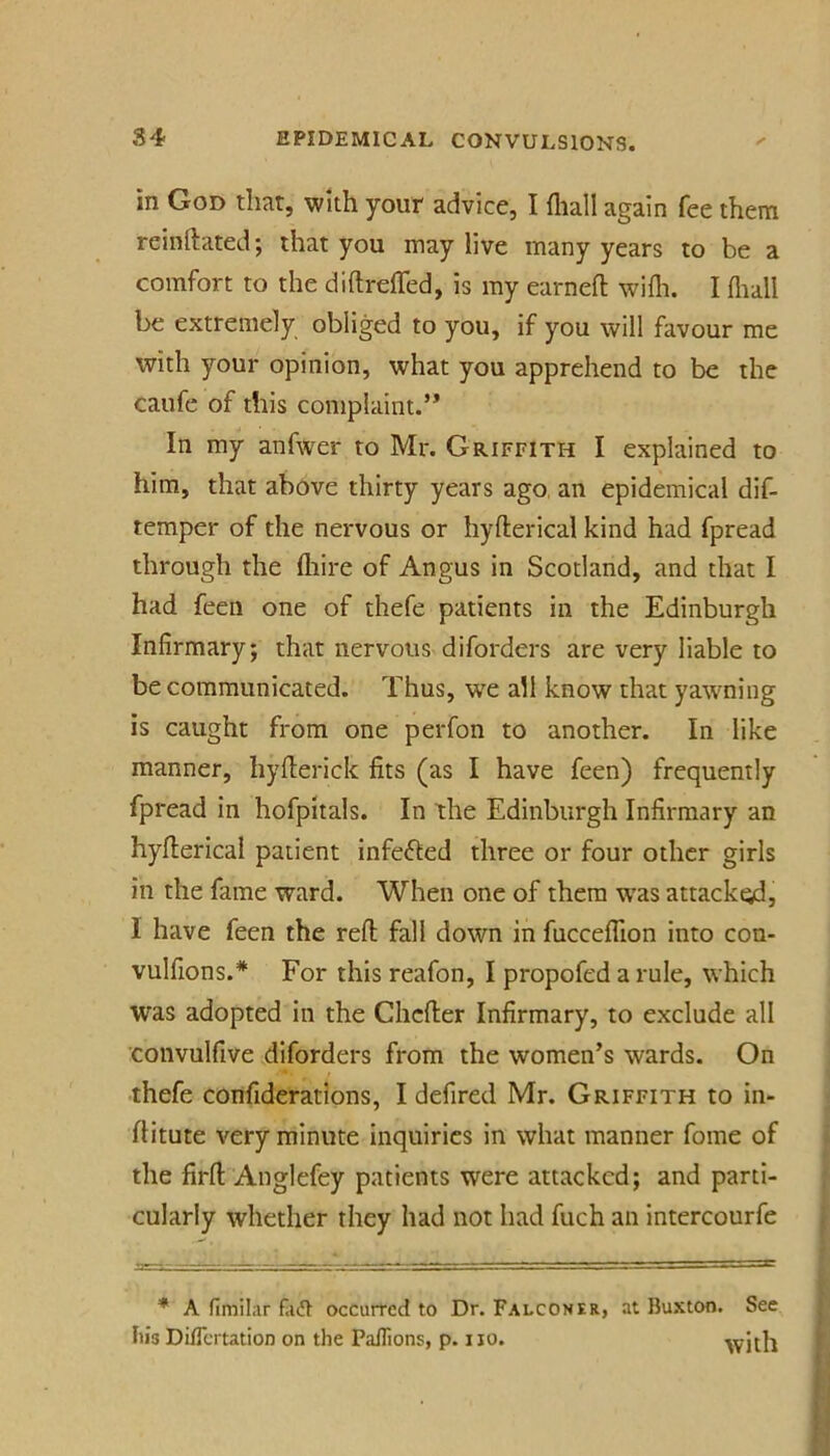 in God that, with your advice, I fliall again fee them rcinftated; that you may live many years to be a comfort to the diftreffed, is my earnefl: wifli. I (lull be extremely obliged to you, if you will favour me with your opinion, what you apprehend to be the caufe of this complaint.’* In my anfwer to Mr. Griffith I explained to him, that above thirty years ago, an epidemical dif- temper of the nervous or hyfterical kind had fpread through the fliire of Angus in Scotland, and that I had feen one of thefe patients in the Edinburgh Infirmary; that nervous diforders are very liable to be communicated. Thus, we all know that yawning is caught from one perfon to another. In like manner, hyfterick fits (as I have feen) frequently fpread in hofpitals. In the Edinburgh Infirmary an hyfterical patient infefled three or four other girls in the fame ward. When one of them was attacked, I have feen the reft fall down in fuccefllon into con- vulfions.* For this reafon, I propofed a rule, which was adopted in the Chcfter Infirmary, to exclude all convulfive diforders from the women’s wards. On thefe confiderations, I defired Mr. Griffith to in- ftitute very minute inquiries in what manner fome of the firft Anglefey patients were attacked; and parti- cularly whether they had not had fuch an intercourfe A fimilar occurred to Dr. Falconer, at Buxton. See Iiis DilTcrtatioD on the Paflions, p. no. with