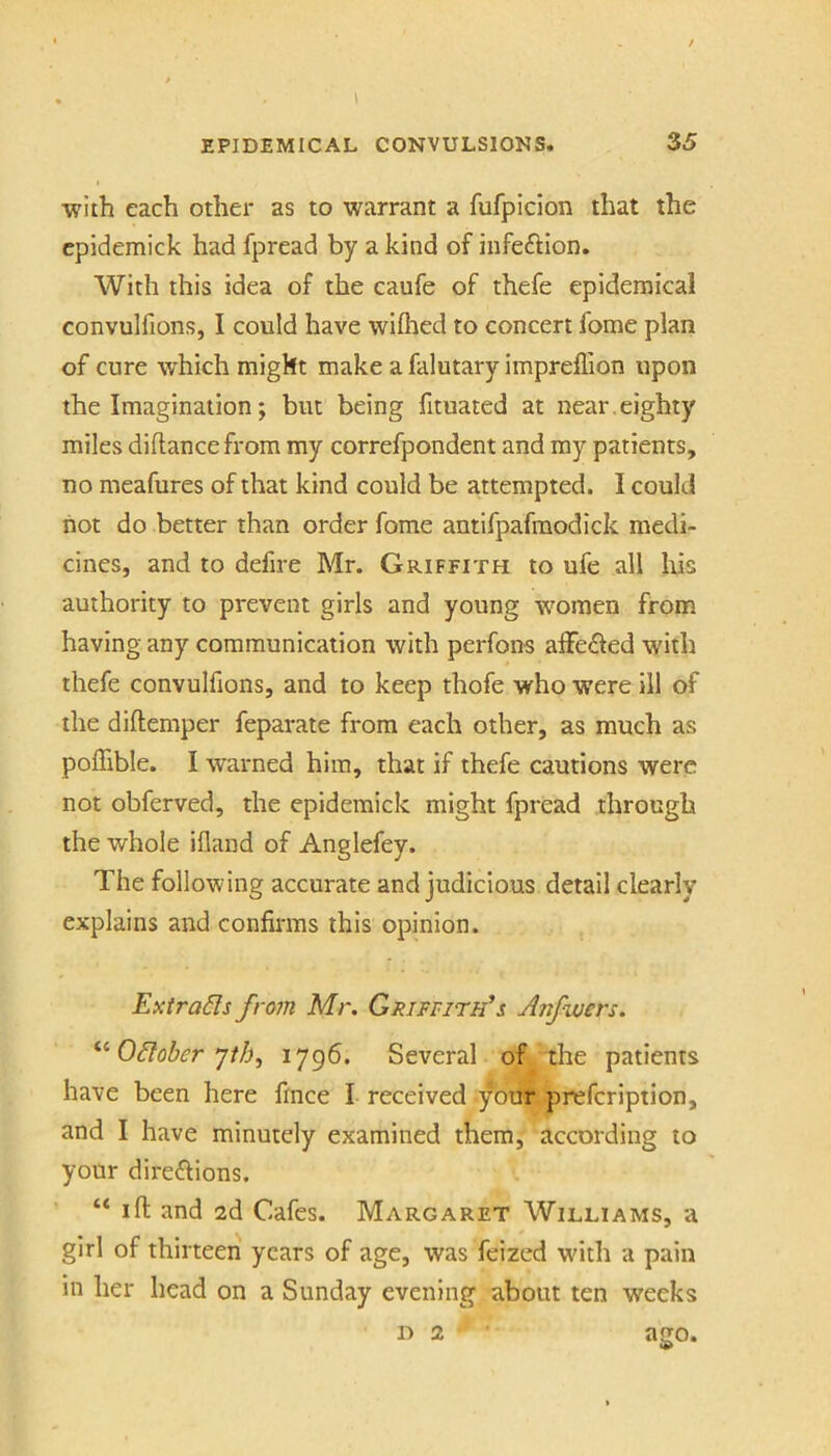 with each other as to warrant a fufpicion that the cpidemick had fpread by a kind of infeftion. With this idea of the caufe of thefe epidemical convulfions, I could have wiflied to concert fome plan of cure which might make a falutary impreffion upon the Imagination; but being fituated at near, eighty miles diftancefrom my correfpondent and my patients, no meafures of that kind could be attempted. I could not do better than order fome antifpafraodick medi- cines, and to defire Mr. Griffith to ufe all liis authority to prevent girls and young women from having any communication with perfoiis alFe^led with thefe convulfions, and to keep thofe who were ill of the diftemper feparate from each other, as much as poffible. I warned him, that if thefe cautions were not obferved, the epidemick might fpread through the whole ifland of Anglefey. The following accurate and judicious detail clearly explains and confirms this opinion. Extracts from Mr. Griffith's Anfwers. October jth, Several of the patients have been here fince I received your prefeription, and I have minutely examined them, according to your direftions. “ ill and 2d Cafes. Margaret Williams, a girl of thirteen years of age, was feized with a pain in her head on a Sunday evening about ten weeks D 2 ago.