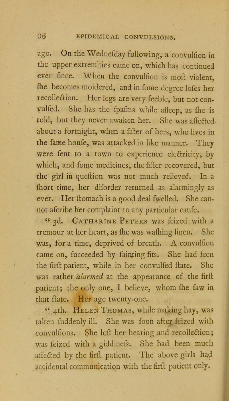 ago. On the Wednefday following, a convulfion in the upper extremities came on, which has continued ever fmce. When the convulfion is mpll violent, flie becomes moidered, and in fome degree lofes her recolleftion. Her legs are very feeble, but not con- vulfed. She has the fpafms while afleep, as flie is told, but they never awaken her. She was affefted. about a fortnight, when a filler of hers, who lives in the fame houfe, was attacked in like manner. They were fent to a town to experience eleflricity, by which, and fome medicines, the filler recovered, but the girl in quellion was not much relieved. In a fliort time, her diforder returned as alarmingly as ever. Her llomach is a good deal fwelled. She can- not afcribe her complaint to any particular caufe. 3d. Catharine Peters was feized with a tremour at her heart, as Ihe was walhing linen. She was, for a time, deprived of breath. A convulfion came on, fucceeded by fainting fits. She had feen the firll patient, while in her convulfed Hate. She was rather alarmed at the appearance of the firll patient; the only one, I believe, whom llie faw in that Hate. Her age twenty-one. “ 4th. Helen Thomas, while making hay, was taken fuddenly ill. She was foon afte;:. feized with convulfions. She loll her hearing and recolleftion; was feized with a giddinefs. She had been much affecled by the firll patient. The above girls ha4 accidental communication with the firll patient only.