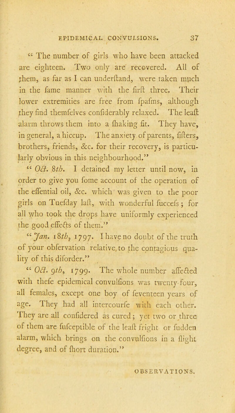 I The number of girls who have been attacked are eighteen. Tw'o only are recovered. All of them, as far as I can underhand, were taken much in the fame manner with the firfl three. Their lower extremities are free from fpafms, although they find themfelves confiderably relaxed. The leaft alarm throws them into a lhaking fit. They have, ' in general, a hiccup. The anxiety of parents, fillers, brothers, friends, &c. for their recovery, is particu- larly obvious in this neighbourhood.” ‘‘ Od. S>th. I detained my letter until now, in order to give you fome account of the operation of the eflential oil, &c. which was given to the poor girls on Tuefday kill, with wonderful fuccefs; for all who took the drops have uniformly experienced the good elfe(fls of them.” ^^Jan. i8//jj 1797. I have no doubt of the truth of your obfervation relative, to the contagious qua- lity of this diforder.” “ Od. gth^ ^799* The whole number affefled with thefe epidemical convulfions was twenty-four, all females, except one boy of feventeen years of age. They had all intercourfe with each other. They are all confidered as cured; yet two oi\three of them are fufceptible of the leafl fright or fudden alarm, which brings on the convulfions in a flight degree, and of fliort duration.” OBSERVATIONS.